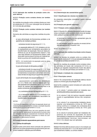 NBR 5410:1997 109
Glossário de termos técnicos
Proibidaareproduçãototalouparcial
Proibidaareproduçãototalouparcial
9.3.2.2 Aplicação das medidas de proteção contra cho-
ques elétricos
9.3.2.2.1 Proteção contra contatos diretos (ver também
5.7.2.1)
As medidas de proteção contra contatos diretos por meio
de obstáculos (5.1.2.3) e por colocação fora do alcance
(5.1.2.4) não são admitidas.
9.3.2.2.2 Proteção contra contatos indiretos (ver também
5.7.2.2)
Somente são admitidas as seguintes medidas de prote-
ção:
a) para alimentação de ferramentas portáteis e de
aparelhos de medição portáteis:
- extrabaixa tensão de segurança (5.1.1.1);
- ou separação elétrica (5.1.3.5), limitada a um úni-
co equipamento por enrolamento secundário do
transformador de separação. Deve ser dada pre-
ferência ao uso de equipamentos classe II, mas
caso seja utilizado um equipamento classe I, este
deve pelo menos possuir punhos em material iso-
lante ou punhos com revestimento isolante;
NOTA - Um transformador de separação pode ter vários
enrolamentos secundários.
b) para alimentação de lâmpadas portáteis:
- extrabaixa tensão de segurança (5.1.1.1). Uma
luminária fluorescente com transformador de dois
enrolamentos incorporado e alimentado em extra-
baixa tensão de segurança é igualmente admitida;
c) para alimentação dos equipamentos fixos:
- seccionamento automático da alimentação
(5.1.3.1). Neste caso deve-se realizar uma liga-
ção eqüipotencial suplementar (ver 5.1.3.1.7) envol-
vendo as massas dos equipamentos fixos e as
partes condutoras do compartimento;
- ou a extrabaixa tensão de segurança (5.1.1.1);
- ou a separação elétrica (5.1.3.5) limitada a um
único aparelho por enrolamento secundário do
transformador de separação.
NOTAS
1 As fontes de segurança e as fontes de separação devem ser
instaladas fora do compartimento condutor, à exceção daquelas
tratadas em 9.3.2.2.2-b) (ver também 5.7.2.2.2).
2 Se certos equipamentos fixos, tais como aparelhos de medi-
ção e de controle, necessitarem de aterramento funcional, deve
ser realizada uma ligação eqüipotencial envolvendo todas as
massas, todos os elementos condutores no interior do com-
partimento e o aterramento funcional.
9.4 Locais contendo aquecedores para sauna
9.4.1 Campo de aplicação
As prescrições particulares desta subseção são aplicáveis
aos locais nos quais equipamentos de aquecimento para sau-
na são instalados e utilizados para tal finalidade.
9.4.2 Determinação das características gerais
9.4.2.1 Classificação dos volumes (ver também 4.3)
As presentes prescrições consideram quatro volumes
(ver figura 18).
9.4.3 Proteção para garantir segurança
9.4.3.1 Proteção contra choques elétricos
9.4.3.1.1 Quando for utilizada extrabaixa tensão de segu-
rança, a proteção contra contatos diretos deve ser assegu-
rada, qualquer que seja a tensão nominal, por:
a) barreiras ou invólucros que apresentem grau de
proteção pelo menos IP2X; ou
b) uma isolação capaz de suportar um ensaio de ten-
são aplicada de 500 V durante 1 min.
NOTA - Ver também 5.1.1.1.3.
9.4.3.2 Aplicação das medidas de proteção contra choques
elétricos
9.4.3.2.1 As medidas de proteção contra os contatos dire-
tospormeiodeobstáculos(5.1.2.3)eporcolocaçãoforadealcance
(5.1.2.4)nãosãoadmitidas(vertambém5.7.2.1).
9.4.3.2.2 As medidas de proteção contra contatos indire-
tos admitidas em locais não condutores (5.1.3.3) e a
proteção por ligações eqüipotenciais locais não aterra-
das (5.1.3.4) não são permitidas (ver também 5.7.2.2).
9.4.4 Seleção e instalação dos componentes
9.4.4.1 Prescrições comuns
9.4.4.1.1 Os componentes da instalação elétrica devem
possuir no mínimo grau de proteção IP-24.
9.4.4.1.2 Os cuidados a serem tomados em cada volume
definido em 9.4.2.1 são:
a) no volume 1 somente podem ser instalados equi-
pamentospertencentesaoaquecedorparaasauna;
b) no volume 2 não há nenhum requisito especial
quanto à suportabilidade térmica dos componen-
tes;
c) no volume 3 os componentes instalados devem
suportar uma temperatura mínima de 125°C para
serviço contínuo e a isolação dos condutores deve
suportar uma temperatura mínima de 170°C para
serviço contínuo;
d) no volume 4 somente podem ser instalados dis-
positivos de controle do aquecedor da sauna
(termostatos) e respectivos condutores. As mesmas
suportabilidades térmicas mencionadas em
9.4.4.1.2-c) devem aqui ser aplicadas.
9.4.4.2 Linhas elétricas
9.4.4.2.1 As linhas elétricas devem possuir uma isolação que
satisfaça às prescrições de 5.1.3.2 e não devem possuir qual-
quer revestimento metálico, ou conduto metálico.
 