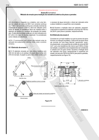 112 NBR 5410:1997
Glossário de termos técnicos
Proibidaareproduçãototalouparcial
Proibidaareproduçãototalouparcial
Anexo B (normativo)
Método de ensaio para medição da resistência elétrica de pisos e paredes
Um ohmímetro a magneto ou a bateria, com uma ten-
são em aberto de cerca de 500 V em corrente contínua
(ou 1 000 V em corrente contínua se a tensão nominal da
instalação for superior a 500 V), deve ser utilizado como
fonte de tensão. A resistência deve ser medida entre o
eletrodo de ensaio e o condutor de proteção da instala-
ção. O eletrodo de ensaio pode ser um dos indicados em
B.1 e B.2. Em caso de dúvida, o eletrodo 1 é considerado
como método de referência.
NOTA - É recomendável que o ensaio seja realizado antes da
aplicação dos acabamentos (vernizes, tintas, ceras e produtos
similares).
B.1 Eletrodo de ensaio 1
B.1.1 O eletrodo consiste em uma placa metálica com
250 mm de lado e um pedaço de papel absorvente com
270 mm de lado. O papel ou pano deve estar úmido, com
o excesso de água removido, e deve ser colocado entre
a placa metálica e a superfície a ser ensaiada.
B.1.2 Durante a medição deve ser aplicada, perpendi-
cularmente à superfície do eletrodo uma força de 750 N e
de 250 N, para pisos e paredes, respectivamente.
B.2 Eletrodo de ensaio 2
Consiste em um tripé metálico no qual os pontos de apoio
formam um triângulo equilátero. Cada ponto de apoio deve
ser provido de uma base flexível, garantindo, quan-
do pressionado, uma superfície de contato de cerca de 900
mm2
, com uma resistência não menor que 5 000 Ω. Antes
da medição, a superfície a ser ensaiada deve ser umedecida
e coberta com um pano úmido. Durante a medição deve
ser aplicada uma força, perpendicular à superfície em
ensaio, de cerca de 750 N e de 250 N, para pisos e paredes,
respectivamente (ver figura 19).
Figura 19
/ANEXO C
 