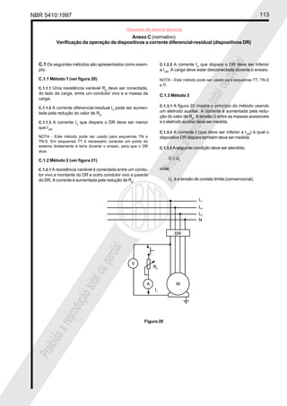 NBR 5410:1997 113
Glossário de termos técnicos
Proibidaareproduçãototalouparcial
Proibidaareproduçãototalouparcial
Anexo C (normativo)
Verificação da operação de dispositivos a corrente diferencial-residual (dispositivos DR)
C.1 Os seguintes métodos são apresentados como exem-
plo:
C.1.1 Método 1 (ver figura 20)
C.1.1.1 Uma resistência variável Rp
deve ser conectada,
do lado da carga, entre um condutor vivo e a massa da
carga.
C.1.1.2 A corrente diferencial-residual I∆
pode ser aumen-
tada pela redução do valor de Rp
.
C.1.1.3 A corrente I∆
que dispara o DR deve ser menor
que I∆N
.
NOTA - Este método pode ser usado para esquemas TN e
TN-S. Em esquemas TT é necessário conectar um ponto do
sistema diretamente à terra durante o ensaio, para que o DR
atue.
C.1.2 Método 2 (ver figura 21)
C.1.2.1 A resistência variável é conectada entre um condu-
tor vivo a montante do DR e outro condutor vivo a jusante
do DR. A corrente é aumentada pela redução de Rp
.
C.1.2.2 A corrente I∆
que dispara o DR deve ser inferior
a I∆N
. A carga deve estar desconectada durante o ensaio.
NOTA - Este método pode ser usado para esquemas TT, TN-S
e IT.
C.1.3 Método 3
C.1.3.1 A figura 22 mostra o princípio do método usando
um eletrodo auxiliar. A corrente é aumentada pela redu-
ção do valor de Rp
. A tensão U entre as massas acessíveis
e o eletrodo auxiliar deve ser medida.
C.1.3.2 A corrente I (que deve ser inferior a I∆N
) à qual o
dispositivo DR dispara também deve ser medida.
C.1.3.3 A seguinte condição deve ser atendida:
U ≤ UL
onde:
UL
é a tensão de contato limite (convencional).
Figura 20
 