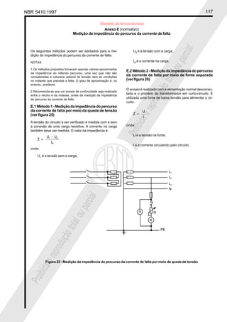 NBR 5410:1997 117
Glossário de termos técnicos
Proibidaareproduçãototalouparcial
Proibidaareproduçãototalouparcial
Os seguintes métodos podem ser adotados para a me-
dição da impedância do percurso da corrente de falta.
NOTAS
1 Os métodos propostos fornecem apenas valores aproximados
da impedância do referido percurso, uma vez que não são
consideradas a natureza vetorial da tensão nem as condições
no instante que precede a falta. O grau de aproximação é, no
entanto, aceitável.
2 Recomenda-se que um ensaio de continuidade seja realizado
entre o neutro e as massas, antes da medição da impedância
do percurso da corrente de falta.
E.1 Método 1 - Medição da impedância do percurso
da corrente de falta por meio da queda de tensão
(ver figura 25)
A tensão do circuito a ser verificado é medida com e sem
a conexão de uma carga resistiva. A corrente na carga
também deve ser medida. O valor da impedância é:
onde:
U1
é a tensão sem a carga;
U2
é a tensão com a carga;
IR
é a corrente na carga.
E.2 Método 2 - Medição da impedância do percurso
da corrente de falta por meio de fonte separada
(ver figura 26)
O ensaio é realizado com a alimentação normal desconec-
tada e o primário do transformador em curto-circuito. É
utilizada uma fonte de baixa tensão para alimentar o cir-
cuito.
onde:
U é a tensão na fonte;
I é a corrente circulando pelo circuito.
Anexo E (normativo)
Medição da impedância do percurso da corrente de falta
Figura 25 - Medição da impedância do percurso da corrente de falta por meio da queda de tensão
 