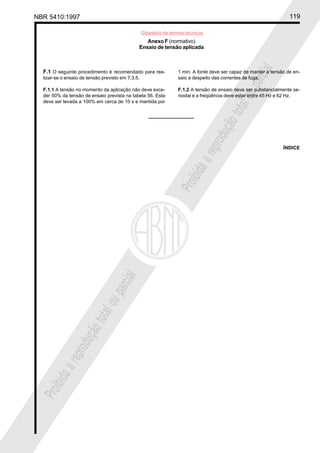 NBR 5410:1997 119
Glossário de termos técnicos
Proibidaareproduçãototalouparcial
Proibidaareproduçãototalouparcial
F.1 O seguinte procedimento é recomendado para rea-
lizar-se o ensaio de tensão previsto em 7.3.5.
F.1.1 A tensão no momento da aplicação não deve exce-
der 50% da tensão de ensaio prevista na tabela 56. Esta
deve ser levada a 100% em cerca de 10 s e mantida por
Anexo F (normativo)
Ensaio de tensão aplicada
1 min. A fonte deve ser capaz de manter a tensão de en-
saio a despeito das correntes de fuga.
F.1.2 A tensão de ensaio deve ser substancialmente se-
noidal e a freqüência deve estar entre 45 Hz e 62 Hz.
ÍNDICE
 