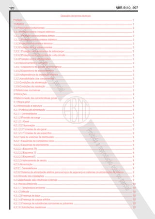 120 NBR 5410:1997
Glossário de termos técnicos
Proibidaareproduçãototalouparcial
Proibidaareproduçãototalouparcial
Prefácio........................................................................................................................................................................ 1
1 Objetivo ..................................................................................................................................................................... 1
1.3 Prescrições fundamentais ..................................................................................................................................... 2
1.3.1 Proteção contra choques elétricos ...................................................................................................................... 3
1.3.1.1 Proteção contra contatos diretos ...................................................................................................................... 3
1.3.1.2 Proteção contra contatos indiretos ................................................................................................................... 3
1.3.2 Proteção contra efeitos térmicos ......................................................................................................................... 3
1.3.3 Proteção contra sobrecorrentes .......................................................................................................................... 3
1.3.3.1 Proteção contra correntes de sobrecarga ........................................................................................................ 3
1.3.3.2 Proteção contra correntes de curto-circuito...................................................................................................... 3
1.3.4 Proteção contra sobretensões ............................................................................................................................ 3
1.3.5 Seccionamento e comando ................................................................................................................................ 3
1.3.5.1 Dispositivos de parada de emergência............................................................................................................ 3
1.3.5.2 Dispositivos de seccionamento ....................................................................................................................... 3
1.3.6 Independência da instalação elétrica ................................................................................................................. 3
1.3.7 Acessibilidade dos componentes ....................................................................................................................... 3
1.3.8 Condições de alimentação ................................................................................................................................. 3
1.3.9 Condições de instalação .................................................................................................................................... 3
2 Referências normativas ............................................................................................................................................ 3
3 Definições ................................................................................................................................................................. 4
4 Determinação das características gerais .................................................................................................................. 4
4.1 Regra geral ............................................................................................................................................................ 4
4.2 Alimentação e estrutura ......................................................................................................................................... 5
4.2.1 Potência de alimentação .................................................................................................................................... 5
4.2.1.1 Generalidades ................................................................................................................................................. 5
4.2.1.2 Previsão de carga ............................................................................................................................................ 5
4.2.1.2.1 Geral ............................................................................................................................................................. 5
4.2.1.2.2 Iluminação .................................................................................................................................................... 5
4.2.1.2.3 Tomadas de uso geral ................................................................................................................................... 5
4.2.1.2.4 Tomadas de uso específico........................................................................................................................... 6
4.2.2 Tipos de sistemas de distribuição ....................................................................................................................... 6
4.2.2.1 Esquemas de condutores vivos ....................................................................................................................... 6
4.2.2.2 Esquemas de aterramento. .............................................................................................................................. 6
4.2.2.2.1 Esquema TN ................................................................................................................................................. 6
4.2.2.2.2 Esquema TT .................................................................................................................................................. 6
4.2.2.2.3 Esquema IT. .................................................................................................................................................. 8
4.2.2.2.4 Aterramento de neutro. ................................................................................................................................. 8
4.2.3 Alimentação ........................................................................................................................................................ 8
4.2.3.1 Generalidades ................................................................................................................................................. 8
4.2.3.2 Sistema de alimentação elétrica para serviços de segurança e sistemas de alimentação de reserva ............ 9
4.2.4 Divisão das instalações ...................................................................................................................................... 9
4.3 Classificação das influências externas .................................................................................................................. 9
4.3.1 Meios ambientes ................................................................................................................................................. 10
4.3.1.1 Temperatura ambiente .................................................................................................................................... 10
4.3.1.2 Altitude ............................................................................................................................................................. 10
4.3.1.3 Presença de água ............................................................................................................................................ 10
4.3.1.4 Presença de corpos sólidos ............................................................................................................................. 10
4.3.1.5 Presença de substâncias corrosivas ou poluentes .......................................................................................... 10
4.3.1.6 Solicitações mecânicas ................................................................................................................................... 10
 