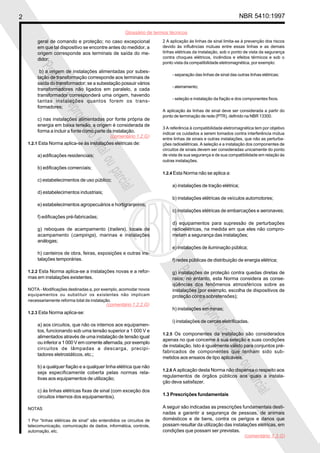 2 NBR 5410:1997
Glossário de termos técnicos
Proibidaareproduçãototalouparcial
Proibidaareproduçãototalouparcial
geral de comando e proteção; no caso excepcional
em que tal dispositivo se encontre antes do medidor, a
origem corresponde aos terminais de saída do me-
didor;
b) a origem de instalações alimentadas por subes-
tação de transformação corresponde aos terminais de
saída do transformador; se a subestação possuir vários
transformadores não ligados em paralelo, a cada
transformador corresponderá uma origem, havendo
tantas instalações quantos forem os trans-
formadores;
c) nas instalações alimentadas por fonte própria de
energia em baixa tensão, a origem é considerada de
forma a incluir a fonte como parte da instalação.
1.2.1 Esta Norma aplica-se às instalações elétricas de:
a) edificações residenciais;
b) edificações comerciais;
c) estabelecimentos de uso público;
d) estabelecimentos industriais;
e) estabelecimentos agropecuários e hortigranjeiros;
f) edificações pré-fabricadas;
g) reboques de acampamento (trailers), locais de
acampamento (campings), marinas e instalações
análogas;
h) canteiros de obra, feiras, exposições e outras ins-
talações temporárias.
1.2.2 Esta Norma aplica-se a instalações novas e a refor-
mas em instalações existentes.
NOTA - Modificações destinadas a, por exemplo, acomodar novos
equipamentos ou substituir os existentes não implicam
necessariamente reforma total da instalação.
1.2.3 Esta Norma aplica-se:
a) aos circuitos, que não os internos aos equipamen-
tos, funcionando sob uma tensão superior a 1 000 V e
alimentados através de uma instalação de tensão igual
ou inferior a 1 000 V em corrente alternada, por exemplo
circuitos de lâmpadas a descarga, precipi-
tadores eletrostáticos, etc.;
b) a qualquer fiação e a qualquer linha elétrica que não
seja especificamente coberta pelas normas rela-
tivas aos equipamentos de utilização;
c) às linhas elétricas fixas de sinal (com exceção dos
circuitos internos dos equipamentos).
NOTAS
1 Por “linhas elétricas de sinal” são entendidos os circuitos de
telecomunicação, comunicação de dados, informática, controle,
automação, etc.
2 A aplicação às linhas de sinal limita-se à prevenção dos riscos
devido às influências mútuas entre essas linhas e as demais
linhas elétricas da instalação, sob o ponto de vista da segurança
contra choques elétricos, incêndios e efeitos térmicos e sob o
ponto vista da compatibilidade eletromagnética, por exemplo:
- separação das linhas de sinal das outras linhas elétricas;
- aterramento;
- seleção e instalação da fiação e dos componentes fixos.
A aplicação às linhas de sinal deve ser considerada a partir do
ponto de terminação de rede (PTR), definido na NBR 13300.
3 A referência à compatibilidade eletromagnética tem por objetivo
indicar os cuidados a serem tomados contra interferência mútua
entre linhas de sinais e outras instalações, que não as perturba-
ções radioelétricas. A seleção e a instalação dos componentes de
circuitos de sinais devem ser consideradas unicamente do ponto
de vista de sua segurança e de sua compatibilidade em relação às
outras instalações.
1.2.4 Esta Norma não se aplica a:
a) instalações de tração elétrica;
b) instalações elétricas de veículos automotores;
c) instalações elétricas de embarcações e aeronaves;
d) equipamentos para supressão de perturbações
radioelétricas, na medida em que eles não compro-
metam a segurança das instalações;
e) instalações de iluminação pública;
f) redes públicas de distribuição de energia elétrica;
g) instalações de proteção contra quedas diretas de
raios; no entanto, esta Norma considera as conse-
qüências dos fenômenos atmosféricos sobre as
instalações (por exemplo, escolha de dispositivos de
proteção contra sobretensões);
h) instalações em minas;
i) instalações de cercas eletrificadas.
1.2.5 Os componentes da instalação são considerados
apenas no que concerne à sua seleção e suas condições
de instalação. Isto é igualmente válido para conjuntos pré-
fabricados de componentes que tenham sido sub-
metidos aos ensaios de tipo aplicáveis.
1.2.6 A aplicação desta Norma não dispensa o respeito aos
regulamentos de órgãos públicos aos quais a instala-
ção deva satisfazer.
1.3 Prescrições fundamentais
A seguir são indicadas as prescrições fundamentais desti-
nadas a garantir a segurança de pessoas, de animais
domésticos e de bens, contra os perigos e danos que
possam resultar da utilização das instalações elétricas, em
condições que possam ser previstas.
(comentário 1.2.G)
(comentário 1.2.2.G)
(comentário 1.3.G)
 