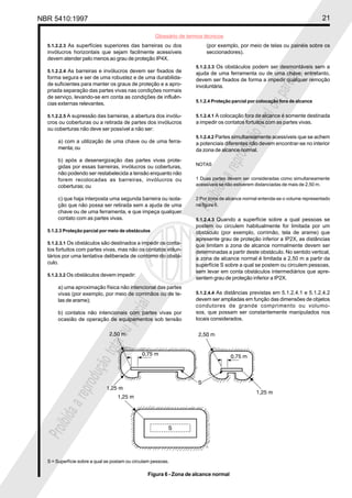 NBR 5410:1997 21
Glossário de termos técnicos
Proibidaareproduçãototalouparcial
Proibidaareproduçãototalouparcial
5.1.2.2.3 As superfícies superiores das barreiras ou dos
invólucros horizontais que sejam facilmente acessíveis
devem atender pelo menos ao grau de proteção IP4X.
5.1.2.2.4 As barreiras e invólucros devem ser fixados de
forma segura e ser de uma robustez e de uma durabilida-
de suficientes para manter os graus de proteção e a apro-
priada separação das partes vivas nas condições normais
de serviço, levando-se em conta as condições de influên-
cias externas relevantes.
5.1.2.2.5 A supressão das barreiras, a abertura dos invólu-
cros ou coberturas ou a retirada de partes dos invólucros
ou coberturas não deve ser possível a não ser:
a) com a utilização de uma chave ou de uma ferra-
menta; ou
b) após a desenergização das partes vivas prote-
gidas por essas barreiras, invólucros ou coberturas,
não podendo ser restabelecida a tensão enquanto não
forem recolocadas as barreiras, invólucros ou
coberturas; ou
c) que haja interposta uma segunda barreira ou isola-
ção que não possa ser retirada sem a ajuda de uma
chave ou de uma ferramenta, e que impeça qualquer
contato com as partes vivas.
5.1.2.3 Proteção parcial por meio de obstáculos
5.1.2.3.1 Os obstáculos são destinados a impedir os conta-
tos fortuitos com partes vivas, mas não os contatos volun-
tários por uma tentativa deliberada de contorno do obstá-
culo.
5.1.2.3.2 Os obstáculos devem impedir:
a) uma aproximação física não intencional das partes
vivas (por exemplo, por meio de corrimãos ou de te-
las de arame);
b) contatos não intencionais com partes vivas por
ocasião de operação de equipamentos sob tensão
(por exemplo, por meio de telas ou painéis sobre os
seccionadores).
5.1.2.3.3 Os obstáculos podem ser desmontáveis sem a
ajuda de uma ferramenta ou de uma chave; entretanto,
devem ser fixados de forma a impedir qualquer remoção
involuntária.
5.1.2.4 Proteção parcial por colocação fora de alcance
5.1.2.4.1 A colocação fora de alcance é somente destinada
a impedir os contatos fortuitos com as partes vivas.
5.1.2.4.2 Partes simultaneamente acessíveis que se achem
a potenciais diferentes não devem encontrar-se no interior
da zona de alcance normal.
NOTAS
1 Duas partes devem ser consideradas como simultaneamente
acessíveis se não estiverem distanciadas de mais de 2,50 m.
2 Por zona de alcance normal entenda-se o volume representado
na figura 6.
5.1.2.4.3 Quando a superfície sobre a qual pessoas se
postem ou circulem habitualmente for limitada por um
obstáculo (por exemplo, corrimão, tela de arame) que
apresente grau de proteção inferior a IP2X, as distâncias
que limitam a zona de alcance normalmente devem ser
determinadas a partir deste obstáculo. No sentido vertical,
a zona de alcance normal é limitada a 2,50 m a partir da
superfície S sobre a qual se postem ou circulem pessoas,
sem levar em conta obstáculos intermediários que apre-
sentem grau de proteção inferior a IP2X.
5.1.2.4.4 As distâncias previstas em 5.1.2.4.1 e 5.1.2.4.2
devem ser ampliadas em função das dimensões de objetos
condutores de grande comprimento ou volumo-
sos, que possam ser constantemente manipulados nos
locais considerados.
S = Superfície sobre a qual se postam ou circulam pessoas.
Figura 6 - Zona de alcance normal
 