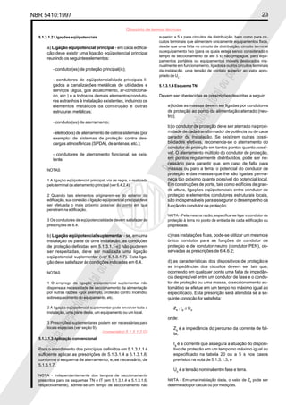 NBR 5410:1997 23
Glossário de termos técnicos
Proibidaareproduçãototalouparcial
Proibidaareproduçãototalouparcial
5.1.3.1.2 Ligações eqüipotenciais
a) Ligação eqüipotencial principal - em cada edifica-
ção deve existir uma ligação eqüipotencial principal
reunindo os seguintes elementos:
- condutor(es) de proteção principal(is);
- condutores de eqüipotencialidade principais li-
gados a canalizações metálicas de utilidades e
serviços (água, gás aquecimento, ar-condiciona-
do, etc.) e a todos os demais elementos conduto-
res estranhos à instalação existentes, incluindo os
elementos metálicos da construção e outras
estruturas metálicas;
- condutor(es) de aterramento;
- eletrodo(s) de aterramento de outros sistemas (por
exemplo: de sistemas de proteção contra des-
cargas atmosféricas (SPDA), de antenas, etc.);
- condutores de aterramento funcional, se exis-
tente.
NOTAS
1 A ligação eqüipotencial principal, via de regra, é realizada
pelo terminal de aterramento principal (ver 6.4.2.4).
2 Quando tais elementos originarem-se do exterior da
edificação, sua conexão à ligação eqüipotencial principal deve
ser efetuada o mais próximo possível do ponto em que
penetram na edificação.
3 Os condutores de eqüipotencialidade devem satisfazer às
prescrições de 6.4.
b) Ligação eqüipotencial suplementar - se, em uma
instalação ou parte de uma instalação, as condições
de proteção definidas em 5.1.3.1.1-c) não puderem
ser respeitadas, deve ser realizada uma ligação
eqüipotencial suplementar (ver 5.1.3.1.7). Esta liga-
ção deve satisfazer às condições indicadas em 6.4.
NOTAS
1 O emprego da ligação eqüipotencial suplementar não
dispensa a necessidade de seccionamento da alimentação
por outras razões - por exemplo, proteção contra incêndio,
sobreaquecimento do equipamento, etc.
2 A ligação eqüipotencial suplementar pode envolver toda a
instalação, uma parte desta, um equipamento ou um local.
3 Prescrições suplementares podem ser necessárias para
locais especiais (ver seção 9).
5.1.3.1.3 Aplicação convencional
Para o atendimento dos princípios definidos em 5.1.3.1.1 é
suficiente aplicar as prescrições de 5.1.3.1.4 a 5.1.3.1.6,
conforme o esquema de aterramento, e, se necessário, de
5.1.3.1.7.
NOTA - Independentemente dos tempos de seccionamento
prescritos para os esquemas TN e IT (em 5.1.3.1.4 e 5.1.3.1.6,
respectivamente), admite-se um tempo de seccionamento não
superior a 5 s para circuitos de distribuição, bem como para cir-
cuitos terminais que alimentem unicamente equipamentos fixos,
desde que uma falta no circuito de distribuição, circuito terminal
ou equipamento fixo (para os quais esteja sendo considerado o
tempo de seccionamento de até 5 s) não propague, para equi-
pamentos portáteis ou equipamentos móveis deslocados ma-
nualmente em funcionamento, ligados a outros circuitos terminais
da instalação, uma tensão de contato superior ao valor apro-
priado de UL.
5.1.3.1.4 Esquema TN
Devem ser obedecidas as prescrições descritas a seguir:
a) todas as massas devem ser ligadas por condutores
de proteção ao ponto da alimentação aterrado (neu-
tro);
b) o condutor de proteção deve ser aterrado na proxi-
midade de cada transformador de potência ou de cada
gerador da instalação. Se existirem outras possi-
bilidades efetivas, recomenda-se o aterramento do
condutor de proteção em tantos pontos quanto possí-
vel. O aterramento múltiplo do condutor de proteção,
em pontos regularmente distribuídos, pode ser ne-
cessário para garantir que, em caso de falta para
massas ou para a terra, o potencial do condutor de
proteção e das massas que lhe são ligadas perma-
neça tão próximo quanto possível do potencial local.
Em construções de porte, tais como edifícios de gran-
de altura, ligações eqüipotenciais entre condutor de
proteção e elementos condutores estruturais locais,
são indispensáveis para assegurar o desempenho da
função do condutor de proteção;
NOTA - Pela mesma razão, especifica-se ligar o condutor de
proteção à terra no ponto de entrada de cada edificação ou
propriedade.
c) nas instalações fixas, pode-se utilizar um mesmo e
único condutor para as funções de condutor de
proteção e de condutor neutro (condutor PEN), ob-
servadas as prescrições de 6.4.6.2;
d) as características dos dispositivos de proteção e
as impedâncias dos circuitos devem ser tais que,
ocorrendo em qualquer ponto uma falta de impedân-
cia desprezível entre um condutor de fase e o condu-
tor de proteção ou uma massa, o seccionamento au-
tomático se efetue em um tempo no máximo igual ao
especificado. Esta prescrição será atendida se a se-
guinte condição for satisfeita:
Zs
. Ia
≤ Uo
onde:
Zs
é a impedância do percurso da corrente de fal-
ta;
Ia
é a corrente que assegura a atuação do disposi-
tivo de proteção em um tempo no máximo igual ao
especificado na tabela 20 ou a 5 s nos casos
previstos na nota de 5.1.3.1.3; e
Uo
é a tensão nominal entre fase e terra.
NOTA - Em uma instalação dada, o valor de Zs pode ser
determinado por cálculo ou por medições.
(comentário 5.1.3.1.2.G)
 