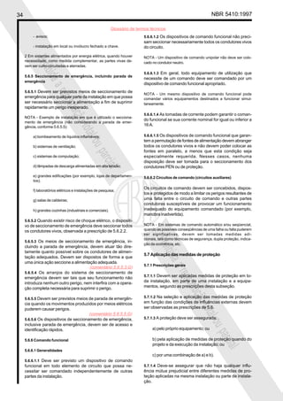 34 NBR 5410:1997
Glossário de termos técnicos
Proibidaareproduçãototalouparcial
Proibidaareproduçãototalouparcial
- avisos;
- instalação em local ou invólucro fechado a chave.
2 Em sistemas alimentados por energia elétrica, quando houver
necessidade, como medida complementar, as partes vivas de-
vem ser curto-circuitadas e aterradas.
5.6.5 Seccionamento de emergência, incluindo parada de
emergência
5.6.5.1 Devem ser previstos meios de seccionamento de
emergência para qualquer parte da instalação em que possa
ser necessário seccionar a alimentação a fim de suprimir
rapidamente um perigo inesperado.
NOTA - Exemplo de instalação em que é utilizado o secciona-
mento de emergência (não considerando a parada de emer-
gência, conforme 5.6.5.5):
a) bombeamento de líquidos inflamáveis;
b) sistemas de ventilação;
c) sistemas de computação;
d) lâmpadas de descarga alimentadas em alta tensão;
e) grandes edificações (por exemplo, lojas de departamen-
tos);
f) laboratórios elétricos e instalações de pesquisa;
g) salas de caldeiras;
h) grandes cozinhas (industriais e comerciais).
5.6.5.2 Quando existir risco de choque elétrico, o dispositi-
vo de seccionamento de emergência deve seccionar todos
os condutores vivos, observada a prescrição de 5.6.2.2.
5.6.5.3 Os meios de seccionamento de emergência, in-
cluindo a parada de emergência, devem atuar tão dire-
tamente quanto possível sobre os condutores de alimen-
tação adequados. Devem ser dispostos de forma a que
uma única ação seccione a alimentação adequada.
5.6.5.4 Os arranjos do sistema de seccionamento de
emergência devem ser tais que seu funcionamento não
introduza nenhum outro perigo, nem interfira com a opera-
ção completa necessária para suprimir o perigo.
5.6.5.5 Devem ser previstos meios de parada de emergên-
cia quando os movimentos produzidos por meios elétricos
puderem causar perigos.
5.6.5.6 Os dispositivos de seccionamento de emergência,
inclusive parada de emergência, devem ser de acesso e
identificação rápidos.
5.6.6 Comando funcional
5.6.6.1 Generalidades
5.6.6.1.1 Deve ser previsto um dispositivo de comando
funcional em todo elemento de circuito que possa ne-
cessitar ser comandado independentemente de outras
partes da instalação.
5.6.6.1.2 Os dispositivos de comando funcional não preci-
sam seccionar necessariamente todos os condutores vivos
do circuito.
NOTA - Um dispositivo de comando unipolar não deve ser colo-
cado no condutor neutro.
5.6.6.1.3 Em geral, todo equipamento de utilização que
necessite de um comando deve ser comandado por um
dispositivo de comando funcional apropriado.
NOTA - Um mesmo dispositivo de comando funcional pode
comandar vários equipamentos destinados a funcionar simul-
taneamente.
5.6.6.1.4 As tomadas de corrente podem garantir o coman-
do funcional se sua corrente nominal for igual ou inferior a
16 A.
5.6.6.1.5 Os dispositivos de comando funcional que garan-
tem a permutação de fontes de alimentação devem abranger
todos os condutores vivos e não devem poder colocar as
fontes em paralelo, a menos que esta condição seja
especialmente requerida. Nesses casos, nenhuma
disposição deve ser tomada para o seccionamento dos
condutores PEN ou de proteção.
5.6.6.2 Circuitos de comando (circuitos auxiliares)
Os circuitos de comando devem ser concebidos, dispos-
tos e protegidos de modo a limitar os perigos resultantes de
uma falta entre o circuito de comando e outras partes
condutoras susceptíveis de provocar um funcionamento
inadequado do equipamento comandado (por exemplo,
manobra inadvertida).
NOTA - Em sistemas de comando automático e/ou seqüencial,
quando as possíveis conseqüências de uma falha ou falta puderem
ser significativas, devem ser tomadas medidas adi-
cionais, tais como técnicas de segurança, dupla proteção, indica-
ção da ocorrência, etc.
5.7 Aplicação das medidas de proteção
5.7.1 Prescrições gerais
5.7.1.1 Devem ser aplicadas medidas de proteção em to-
da instalação, em parte de uma instalação e a equipa-
mentos, segundo as prescrições desta subseção.
5.7.1.2 Na seleção e aplicação das medidas de proteção
em função das condições de influências externas devem
ser observadas as prescrições de 5.8.
5.7.1.3 A proteção deve ser assegurada:
a) pelo próprio equipamento; ou
b) pela aplicação de medidas de proteção quando do
projeto e da execução da instalação; ou
c) por uma combinação de a) e b).
5.7.1.4 Deve-se assegurar que não haja qualquer influ-
ência mútua prejudicial entre diferentes medidas de pro-
teção aplicadas na mesma instalação ou parte de instala-
ção.
(comentário 5.6.5.3.G)
(comentário 5.6.5.5.G)
 