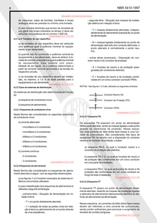 6 NBR 5410:1997
Glossário de termos técnicos
Proibidaareproduçãototalouparcial
Proibidaareproduçãototalouparcial
de máquinas, salas de bombas, barriletes e locais
análogos deve ser prevista no mínimo uma tomada;
d) aos circuitos terminais que sirvam às tomadas de
uso geral nos locais indicados na alínea c) deve ser
atribuída uma potência de no mínimo 1 000 VA.
4.2.1.2.4 Tomadas de uso específico
a) às tomadas de uso específico deve ser atribuída
uma potência igual à potência nominal do equipa-
mento a ser alimentado;
b) quando não for conhecida a potência nominal do
equipamento a ser alimentado, deve-se atribuir à to-
mada de corrente uma potência igual à potência nominal
do equipamento mais potente com possi-
bilidade de ser ligado, ou a potência determinada a
partir da corrente nominal da tomada e da tensão do
respectivo circuito;
c) as tomadas de uso específico devem ser instala-
das, no máximo, a 1,5 m do local previsto para o
equipamento a ser alimentado.
4.2.2 Tipos de sistemas de distribuição
Os sistemas de distribuição são determinados em função
do:
a) esquema de condutores vivos;
b) esquema de aterramento.
4.2.2.1 Esquemas de condutores vivos
Nesta Norma são considerados os seguintes esquemas
de condutores vivos:
a) corrente alternada:
- monofásico a 2 condutores;
- monofásico a 3 condutores;
- bifásico a 3 condutores;
- trifásico a 3 condutores;
- trifásico a 4 condutores;
b) corrente contínua:
- 2 condutores;
- 3 condutores;
4.2.2.2 Esquemas de aterramento
Nesta Norma são considerados os esquemas de aterra-
mento descritos a seguir, com as seguintes observações:
a) as figuras 1 a 5 mostram exemplos de sistemas tri-
fásicos comumente utilizados;
b) para classificação dos esquemas de aterramento é
utilizada a seguinte simbologia:
- primeira letra - Situação da alimentação em re-
lação à terra:
- T = um ponto diretamente aterrado;
- I = isolação de todas as partes vivas em rela-
ção à terra ou aterramento de um ponto através
de uma impedância;
- segunda letra - Situação das massas da instala-
ção elétrica em relação à terra:
- T = massas diretamente aterradas, indepen-
dentementedoaterramentoeventualdeumponto
de alimentação;
- N = massas ligadas diretamente ao ponto de
alimentação aterrado (em corrente alternada, o
ponto aterrado é normalmente o ponto neu-
tro);
- outras letras (eventuais) - Disposição do con-
dutor neutro e do condutor de proteção:
- S = funções de neutro e de proteção asse-
guradas por condutores distintos;
- C = funções de neutro e de proteção combi-
nadas em um único condutor (condutor PEN).
NOTAS - Nas figuras 1 a 5 são utilizados os seguintes símbolos:
4.2.2.2.1 Esquema TN
Os esquemas TN possuem um ponto da alimentação
diretamente aterrado, sendo as massas ligadas a este ponto
através de condutores de proteção. Nesse esque-
ma, toda corrente de falta direta fase-massa é uma cor-
rente de curto-circuito. São considerados três tipos de
esquemas TN, de acordo com a disposição do condutor
neutro e do condutor de proteção, a saber:
a) esquema TN-S, no qual o condutor neutro e o
condutor de proteção são distintos;
b) esquema TN-C-S, no qual as funções de neutro e
de proteção são combinadas em um único condutor
em uma parte da instalação;
c) esquema TN-C, no qual as funções de neutro e de
proteção são combinadas em um único condutor ao
longo de toda a instalação.
4.2.2.2.2 Esquema TT
O esquema TT possui um ponto da alimentação direta-
mente aterrado, estando as massas da instalação ligadas
a eletrodos de aterramento eletricamente distintos do ele-
trodo de aterramento da alimentação.
Nesse esquema, as correntes de falta direta fase-massa
devem ser inferiores a uma corrente de curto-circuito,
sendo porém suficientes para provocar o surgimento de
tensões de contato perigosas.
(comentário 4.2.1.2.3.G)
(comentário 4.2.1.2.4.G)
(comentário 4.2.2.1.G)
(comentário 4.2.2.2.G)
(comentário 4.2.2.2.1.G)
(comentário 4.2.2.2.2.G)
 