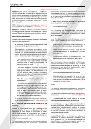 NBR 5410:1997 71
Glossário de termos técnicos
Proibidaareproduçãototalouparcial
Proibidaareproduçãototalouparcial
6.2.5.6.2 Quando, em um circuito trifásico a 4 condutores,
circular corrente pelo condutor neutro, sem a correspon-
dente redução na carga dos condutores fase, o condutor
neutro deve ser considerado na determinação da capaci-
dade de condução de corrente dos condutores do circuito,
o que corresponde a considerar o circuito com 4 condu-
tores carregados.
NOTA - Essa corrente pode ser causada por correntes harmô-
nicas significativas no circuito trifásico. (comentário 6.2.5.6.2.G)
6.2.5.6.3 Os condutores utilizados unicamente como con-
dutores de proteção (PE) não são considerados. Os con-
dutores PEN são considerados como condutores neutros.
6.2.5.7 Condutores em paralelo
Quando dois ou mais condutores são ligados em paralelo
na mesma fase ou polaridade:
a) devem ser tomadas medidas para garantir que a
corrente se divida igualmente entre eles.
Essa exigência é considerada atendida se os condu-
tores são de mesmo material, têm a mesma seção
nominal, são, aproximadamente, de mesmo compri-
mento, não contêm derivações ao longo de seu per-
curso e atendem a uma das três condições a seguir:
- são veias de cabos multipolares ou multiplexa-
dos, qualquer que seja a seção nominal, cada cabo
contendo todas as fases ou polaridades e o
respectivo neutro, se existir;
- são cabos unipolares em trifólio, em formação
plana ou em conduto fechado, com condutores de
seção igual ou inferior a 50 mm2
em cobre, ou 70
mm2
em alumínio, cada grupo ou conduto fe-
chado contendo todas as fases ou polaridades e o
respectivo neutro, se existir;
NOTA - Em condutos fechados podem ser usados con-
dutores isolados.
- são cabos unipolares com condutores de seção
superior a 50 mm2
em cobre, ou 70 mm2
em alu-
mínio, agrupados segundo configurações espe-
ciais adaptadas a cada caso, cada grupo contendo
todas as fases e o respectivo neutro, se existir,
sendo as configurações escolhidas de modo a obter-
se o maior equilíbrio possível entre as impe-
dâncias dos condutores de cada fase; ou
b) um estudo específico sobre a divisão das correntes de-
ve ser realizado para atender a 6.2.5.1. (comentário 6.2.5.7.G)
6.2.5.8 Variações das condições de instalação em um
percurso
Quando os condutores e cabos são instalados em um
percurso ao longo do qual as condições de resfriamento
(dissipação de calor) variam, as capacidades de condu-
ção de corrente devem ser determinadas para a parte do
percurso que apresenta as condições mais desfavoráveis.
NOTAS (comuns às tabelas 31 a 40)
1 As capacidades de condução de corrente indicadas nas tabelas
são determinadas para os tipos de condutores e cabos providos
de isolação e as maneiras de instalar comumente utilizados nas
instalações elétricas fixas. Os valores indicados referem-se a
funcionamento contínuo em regime permanente (fator de carga
de 100%) em corrente contínua e em corrente alternada de fre-
qüência 50 Hz ou 60 Hz.
2 A tabela 28 indica as maneiras de instalar a que se referem as
tabelas de capacidade de condução de corrente.
6.2.6 Seções dos condutores
6.2.6.1 As seções dos condutores fase, em circuitos de
corrente alternada, e dos condutores vivos, em circuitos de
corrente contínua, não devem ser inferiores aos valores
dados na tabela 43.
6.2.6.2 O condutor neutro, se existir, deve possuir a mesma
seção que o(s) condutor(es) fase nos seguintes casos:
a) em circuitos monofásicos a 2 e 3 condutores e bi-
fásicos a 3 condutores, qualquer que seja a seção;
b) em circuitos trifásicos, quando a seção dos con-
dutores fase for inferior ou igual a 25 mm2
, em cobre
ou em alumínio;
c) em circuitos trifásicos, quando for prevista a pre-
sença de harmônicas, qualquer que seja a seção.
6.2.6.3 Nos circuitos trifásicos, a seção do condutor neutro
pode ser inferior à dos condutores fase, sem ser inferior
aos valores indicados na tabela 44, em função da seção
dos condutores fase, quando as duas condições seguin-
tes forem simultaneamente atendidas:
a) não for prevista a presença de harmônicas;
b) a máxima corrente susceptível de percorrer o con-
dutor neutro, em serviço normal, seja inferior à capaci-
dade de condução de corrente correspondente à seção
reduzida do condutor neutro.
NOTAS
1 Os valores da tabela 44 são aplicáveis quando os condutores
fase e o condutor neutro forem constituídos pelo mesmo metal.
2 Em nenhuma circunstância o condutor neutro pode ser comum a
vários circuitos. (comentário 6.2.6.3.G)
6.2.6.4 Determinação das seções nominais de circuitos
trifásicos considerando a presença de harmônicas
As prescrições que se seguem aplicam-se a circuitos tri-
fásicos a 4 condutores, onde o desequilíbrio entre fases é
inferior a 50% e onde é prevista a presença de correntes
harmônicas de 3ª ordem nos condutores fase, admitindo-
se que os 4 condutores sejam de mesmo material e te-
nham a mesma seção nominal.
A tabela 45 dá os fatores de correção que, aplicados às
capacidades de correção relativas a 3 condutores carre-
gados (tabelas 31, 32, 33 e 34), fornecem os valores cor-
respondentes a 4 condutores carregados, quando a cor-
rente no condutor neutro é devida a harmônicas.
 
