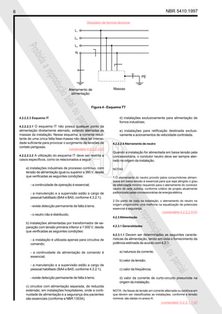 8 NBR 5410:1997
Glossário de termos técnicos
Proibidaareproduçãototalouparcial
Proibidaareproduçãototalouparcial
4.2.2.2.3 Esquema IT
4.2.2.2.3.1 O esquema IT não possui qualquer ponto da
alimentação diretamente aterrado, estando aterradas as
massas da instalação. Nesse esquema, a corrente resul-
tante de uma única falta fase-massa não deve ter intensi-
dade suficiente para provocar o surgimento de tensões de
contato perigosas.
4.2.2.2.3.2 A utilização do esquema IT deve ser restrita a
casos específicos, como os relacionados a seguir:
a) instalações industriais de processo contínuo, com
tensão de alimentação igual ou superior a 380 V, desde
que verificadas as seguintes condições:
- a continuidade de operação é essencial;
- a manutenção e a supervisão estão a cargo de
pessoal habilitado (BA4 e BA5, conforme 4.3.2.1);
- existe detecção permanente de falta à terra;
- o neutro não é distribuído;
b) instalações alimentadas por transformador de se-
paração com tensão primária inferior a 1 000 V, desde
que verificadas as seguintes condições:
- a instalação é utilizada apenas para circuitos de
comando;
- a continuidade da alimentação de comando é
essencial;
- a manutenção e a supervisão estão a cargo de
pessoal habilitado (BA4 e BA5, conforme 4.3.2.1);
- existe detecção permanente de falta à terra;
c) circuitos com alimentação separada, de reduzida
extensão, em instalações hospitalares, onde a conti-
nuidade de alimentação e a segurança dos pacientes
são essenciais (conforme a NBR 13534);
d) instalações exclusivamente para alimentação de
fornos industriais;
e) instalações para retificação destinada exclusi-
vamente a acionamentos de velocidade controlada.
4.2.2.2.4 Aterramento de neutro
Quando a instalação for alimentada em baixa tensão pela
concessionária, o condutor neutro deve ser sempre ater-
rado na origem da instalação.
NOTAS
1 O aterramento do neutro provido pelos consumidores alimen-
tados em baixa tensão é essencial para que seja atingido o grau
de efetividade mínimo requerido para o aterramento do condutor
neutro da rede pública, conforme critério de projeto atualmente
padronizado pelas concessionárias de energia elétrica.
2 Do ponto de vista da instalação, o aterramento do neutro na
origem proporciona uma melhoria na equalização de potenciais
essencial à segurança.
4.2.3 Alimentação
4.2.3.1 Generalidades
4.2.3.1.1 Devem ser determinadas as seguintes caracte-
rísticas da alimentação, tendo em vista o fornecimento da
potência estimada de acordo com 4.2.1:
a) natureza da corrente;
b) valor da tensão;
c) valor da freqüência;
d) valor da corrente de curto-circuito presumida na
origem da instalação.
NOTA - As faixas de tensão em corrente alternada ou contínua em
que devem ser classificadas as instalações, conforme a tensão
nominal, são dadas no anexo A.
Figura 4 - Esquema TT
(comentário 4.2.2.2.3.G)
(comentário 4.2.2.2.4.G)
(comentário 4.2.3.1.1.G)
 
