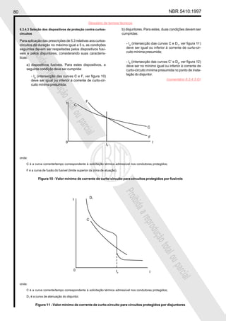 80 NBR 5410:1997
Glossário de termos técnicos
Proibidaareproduçãototalouparcial
Proibidaareproduçãototalouparcial
6.3.4.3 Seleção dos dispositivos de proteção contra curtos-
circuitos
Para aplicação das prescrições de 5.3 relativas aos curtos-
circuitos de duração no máximo igual a 5 s, as condições
seguintes devem ser respeitadas pelos dispositivos fusí-
veis e pelos disjuntores, considerando suas caracterís-
ticas:
a) dispositivos fusíveis. Para estes dispositivos, a
seguinte condição deve ser cumprida:
- Ia
(intersecção das curvas C e F, ver figura 10)
deve ser igual ou inferior à corrente de curto-cir-
cuito mínima presumida;
b) disjuntores. Para estes, duas condições devem ser
cumpridas:
- Ia
(intersecção das curvas C e D1
, ver figura 11)
deve ser igual ou inferior à corrente de curto-cir-
cuito mínima presumida;
- Ib
(intersecção das curvas C’ e D2
, ver figura 12)
deve ser no mínimo igual ou inferior à corrente de
curto-circuito mínima presumida no ponto de insta-
lação do disjuntor.
onde:
C é a curva corrente/tempo correspondente à solicitação térmica admissível nos condutores protegidos;
D1 é a curva de atenuação do disjuntor.
Figura 11 - Valor mínimo de corrente de curto-circuito para circuitos protegidos por disjuntores
onde:
C é a curva corrente/tempo correspondente à solicitação térmica admissível nos condutores protegidos;
F é a curva de fusão do fusível (limite superior da zona de atuação).
Figura 10 - Valor mínimo de corrente de curto-circuito para circuitos protegidos por fusíveis
(comentário 6.3.4.3.G)
 
