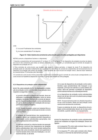 NBR 5410:1997 81
Glossário de termos técnicos
Proibidaareproduçãototalouparcial
Proibidaareproduçãototalouparcial6.3.5 Dispositivos de proteção contra sobretensões
6.3.5.1 Se, pela avaliação de 5.4, for necessária a instala-
ção de proteção contra sobretensão, a sua seleção deve
respeitar os seguintes critérios:
a) quando utilizada a proteção em cascata, deve ser
efetuada a coordenação adequada, entre os vários
estágios, da tensão nominal e da corrente de descar-
ga dos dispositivos de proteção contra sobretensões
em geral, desde a origem da instalação até aos equi-
pamentos a serem protegidos;
NOTA - Quando necessário, podem ser instalados filtros ou
impedâncias para efeito de coordenação de tensão e corrente
entre os estágios.
b) quando as características dos equipamentos o
exigirem, devem ser instalados também dispositivos
de proteção contra sobretensões apropriados, tais
como supressores entre as linhas;
c) a tensão nominal (ou máxima tensão de operação
em serviço contínuo) dos dispositivos de proteção
contra sobretensões, bem como tensão residual dos
de tipo não curto-circuitante, devem ser superiores à
máxima tensão entre a terra da instalação, e os con-
dutores de fase, ou de sinal;
d) no caso de dispositivos de proteção contra sobre-
tensões cujas características não impeçam a sua
explosão, princípio de incêndio ou outros efeitos da-
nosos, deve ser prevista a proteção do dispositivo
contra sobrecorrentes e/ou sobreaquecimento;
e) os dispositivos de proteção contra sobretensões
devem ser de tipo não curto-circuitante para proteger
o sistema de energia;
NOTA - Excepcionalmente podem ser utilizados dispositivos
do tipo curto-circuitante, desde que haja proteção contra
sobrecorrente devidamente coordenada.
f) para os sistemas de sinal, os dispositivos de pro-
teção contra sobretensões devem ser do tipo curto-
circuitante, quando externos ao equipamento.
6.3.5.2 Os dispositivos de proteção contra sobretensões
devem ser instalados na origem da instalação. Devem ser
ligados:
a) no esquema TN, entre cada condutor fase e o ter-
minal de aterramento principal;
b) no esquema TT, entre cada condutor ativo (fases
e neutro) e o terminal de aterramento principal;
onde:
C’ é a curva I2
t admissível dos condutores;
D2 é a curva característica I2
t do disjuntor.
Figura 12 - Valor máximo de corrente de curto-circuito para circuitos protegidos por disjuntores
NOTAS (comuns a dispositivos fusíveis e a disjuntores)
1 Quando a característica de funcionamento (F na figura 10, ou D na figura 11) do dispositivo de proteção encontrar-se abaixo
da curva C dos condutores para todos os tempos inferiores a 5 s, a corrente Ia é considerada igual à corrente de atuação do
dispositivo de proteção em 5 s.
2 Para correntes de curto-circuito cuja duração seja superior a vários períodos, a integral de Joule I2
t do dispositivo de
proteção pode ser calculada multiplicando-se o quadrado do valor eficaz da corrente de característica de funcionamento I(t) do
dispositivo de proteção pelo tempo de atuação t. Para correntes de curto-circuito de duração menor, deve-se fazer referência
às características I2
t fornecidas pelo fabricante.
3 A corrente de curto-circuito mínima presumida é geralmente considerada igual à corrente de curto-circuito correspondente a um
curto-circuito de impedância desprezível ocorrendo no ponto mais distante da linha protegida.
(comentário 6.3.5.1.G)
 