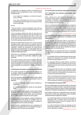 NBR 5410:1997 83
Glossário de termos técnicos
Proibidaareproduçãototalouparcial
Proibidaareproduçãototalouparcial
a interligação ser efetuada através de dispositivos de
proteção contra sobretensões de tipo curto-circuitante
(centelhadores):
a) na origem da instalação, ao terminal de aterra-
mento principal;
b) no caso mencionado em 5.4.3.1-e), ao terminal
de aterramento próximo ligado às armaduras de aço
local da edificação.
NOTAS
1 Pode ser aplicado o mesmo procedimento contra ruídos nas
interligações internas e externas da edificação, apenas em uma
das extremidades dos cabos.
2 Para as proteções metálicas dos cabos de sinal, devem ser
utilizados dispositivos de proteção do tipo curto-circuitante, como
centelhador, com tensão disruptiva entre 200 V e 300 V, em
corrente contínua, e capacidade mínima de corrente de 10 kA (20
kA, nas áreas críticas) com onda de 8/20 µs e corrente mínima de
10 A (ou 20 A nas áreas críticas) sob 60 Hz por 1 s.
6.3.5.13 Os equipamentos de sinal com circuito de baixa
impedância para a terra devem ser providos, além de
dispositivos de proteção contra sobretensões na origem da
instalação, também de limitadores de sobrecorrente
adequados aos equipamentos, os quais podem estar ins-
talados na origem da instalação ou se constituir em parte
integrante deste equipamento.
6.3.5.14 Em uma instalação com edificações separadas,
devem ser aplicadas as prescrições anteriores a cada
edificação.
NOTA - Quando existirem cabos de sinal interligando edificações,
os terminais de aterramento principal, ou terminais de aterra-
mento próximo ligados às armaduras de aço local da edificação,
devem ser interligados com condutores de eqüipotencialidade (cabo
guarda) adequados que acompanhem o traçado dos cabos de
sinal.
6.3.6 Dispositivos de proteção contra quedas e faltas de tensão
Por ocasião da seleção dos dispositivos de proteção con-
tra quedas e faltas de tensão, devem ser satisfeitas as
prescrições de 5.1.1 e 5.7.6.
6.3.6.1 Os dispositivos de proteção contra quedas e faltas
de tensão devem ser escolhidos, por exemplo, entre os
seguintes:
a) relés de subtensão atuando sobre contatores ou
disjuntores;
b) contatores providos de contato de auto-alimen-
tação.
6.3.6.2 Os dispositivos de proteção contra quedas e faltas
de tensão podem ser retardados se o funcionamento do
equipamento protegido puder admitir, sem inconvenien-
tes, uma falta ou queda de tensão de curta duração.
6.3.6.3 Se forem usados contatores, a abertura retardada e
o restabelecimento não devem, em qualquer caso, im-
pedir o seccionamento instantâneo devido à atuação de
outros dispositivos de comando e proteção.
6.3.6.4 Quando o restabelecimento de um dispositivo de
proteção for susceptível de criar uma situação de perigo, o
restabelecimento não deve ser automático.
6.3.7 Coordenação entre diferentes dispositivos de proteção
6.3.7.1 Seletividade entre dispositivos de proteção contra
sobrecorrentes
NOTA - Quando dois ou mais dispositivos de proteção forem
colocados em série e quando a segurança ou as necessidades
de utilização o justificarem, suas características de funciona-
mento devem ser escolhidas de forma a somente seccionar a
parte da instalação onde ocorreu a falta.
6.3.7.1.1 A seletividade entre dispositivos de proteção a
sobrecorrente deve ser obtida comparando-se suas ca-
racterísticas de funcionamento e verificando-se que, para
qualquer corrente de falta, o tempo de atuação do dispo-
sitivo mais próximo da fonte seja superior ao do mais dis-
tante.
6.3.7.2 Associação entre dispositivos de proteção a corrente
diferencial-residual e dispositivos de proteção contra
sobrecorrentes
6.3.7.2.1 Quando um dispositivo DR for incorporado ou
associado a um dispositivo de proteção contra sobrecor-
rentes, as características do conjunto de dispositivos (ca-
pacidade de interrupção, características de operação em
relação à corrente nominal) devem satisfazer às prescri-
ções de 5.3.3, 5.3.4, 6.3.4.2 e 6.3.4.3.
6.3.7.2.2 Quando um dispositivo DR não for incorporado
nem associado a um dispositivo de proteção contra sobre-
correntes:
a) a proteção contra as sobrecorrentes deve ser asse-
gurada por dispositivos de proteção apropriados,
conforme as prescrições de 5.7.4; e
b) o dispositivo DR deve poder suportar, sem danos,
as solicitações térmicas e dinâmicas a que for sub-
metido em caso de curto-circuito a jusante de seu local
de instalação.
O dispositivo DR não deve ser danificado nessas
condições de curto-circuito, mesmo se ele vier a abrir-
se (em virtude de um desequilíbrio de corrente ou de
um desvio de corrente para a terra).
NOTA - As solicitações mencionadas dependem do valor da
corrente de curto-circuito presumida no ponto de ins-
talação do DR e das características de atuação do dispo-
sitivo que assegura a proteção contra curtos-circuitos.
6.3.7.3 Seletividade entre dispositivos DR
6.3.7.3.1 A seletividade entre dispositivos DR em série pode
ser exigida por razões de serviço, notadamente quando a
segurança está envolvida, de modo a manter a alimentação
de partes da instalação não afetadas por uma falta eventual.
6.3.7.3.2 Para assegurar a seletividade entre dois dispo-
sitivos DR em série, estes dispositivos devem satisfazer
simultaneamente às seguintes condições:
a) a característica tempo-corrente de não atuação do
dispositivo DR a montante deve ficar acima da
característica tempo-corrente de operação total do
dispositivo DR a jusante, e
b) o valor nominal de corrente de operação do dis-
positivo DR localizado a montante deve ser maior do
que do dispositivo a jusante.
(comentário 6.3.7.1.1.G)
(comentário 6.3.7.2.2.G)
(comentário 6.3.7.3.2.G)
 
