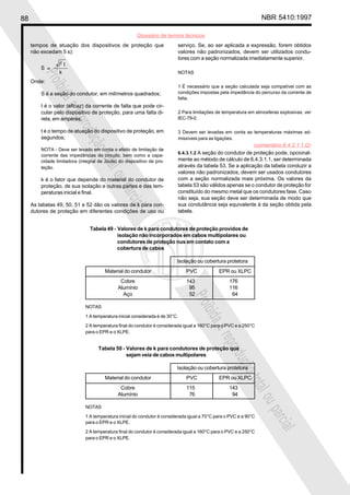 88 NBR 5410:1997
Glossário de termos técnicos
Proibidaareproduçãototalouparcial
Proibidaareproduçãototalouparcial
serviço. Se, ao ser aplicada a expressão, forem obtidos
valores não padronizados, devem ser utilizados condu-
tores com a seção normalizada imediatamente superior.
NOTAS
1 É necessário que a seção calculada seja compatível com as
condições impostas pela impedância do percurso da corrente de
falta.
2 Para limitações de temperatura em atmosferas explosivas, ver
IEC-79-0.
3 Devem ser levadas em conta as temperaturas máximas ad-
missíveis para as ligações.
6.4.3.1.2 A seção do condutor de proteção pode, opcional-
mente ao método de cálculo de 6.4.3.1.1, ser determinada
através da tabela 53. Se a aplicação da tabela conduzir a
valores não padronizados, devem ser usados condutores
com a seção normalizada mais próxima. Os valores da
tabela 53 são válidos apenas se o condutor de proteção for
constituído do mesmo metal que os condutores fase. Caso
não seja, sua seção deve ser determinada de modo que
sua condutância seja equivalente à da seção obtida pela
tabela.
tempos de atuação dos dispositivos de proteção que
não excedam 5 s):
Onde:
S é a seção do condutor, em milímetros quadrados;
I é o valor (eficaz) da corrente de falta que pode cir-
cular pelo dispositivo de proteção, para uma falta di-
reta, em ampères;
t é o tempo de atuação do dispositivo de proteção, em
segundos;
NOTA - Deve ser levado em conta o efeito de limitação de
corrente das impedâncias do circuito, bem como a capa-
cidade limitadora (integral de Joule) do dispositivo de pro-
teção.
k é o fator que depende do material do condutor de
proteção, de sua isolação e outras partes e das tem-
peraturas inicial e final.
As tabelas 49, 50, 51 e 52 dão os valores de k para con-
dutores de proteção em diferentes condições de uso ou
Tabela 50 - Valores de k para condutores de proteção que
sejam veia de cabos multipolares
Isolação ou cobertura protetora
Material do condutor PVC EPR ou XLPC
Cobre 115 143
Alumínio 76 94
NOTAS
1 A temperatura inicial do condutor é considerada igual a 70°C para o PVC e a 90°C
para o EPR e o XLPE.
2 A temperatura final do condutor é considerada igual a 160°C para o PVC e a 250°C
para o EPR e o XLPE.
Tabela 49 - Valores de k para condutores de proteção providos de
isolação não incorporados em cabos multipolares ou
condutores de proteção nus em contato com a
cobertura de cabos
Isolação ou cobertura protetora
Material do condutor PVC EPR ou XLPC
Cobre 143 176
Alumínio 95 116
Aço 52 64
NOTAS
1 A temperatura inicial considerada é de 30°C.
2 A temperatura final do condutor é considerada igual a 160°C para o PVC e a 250°C
para o EPR e o XLPE.
(comentário 6.4.3.1.1.G)
 