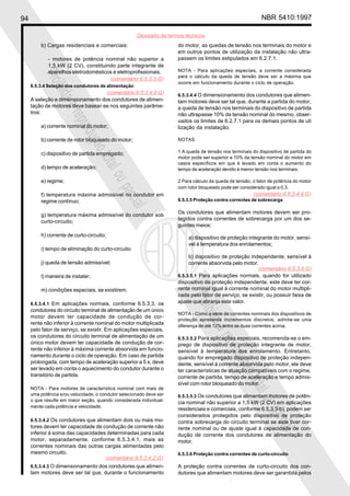 94 NBR 5410:1997
Glossário de termos técnicos
Proibidaareproduçãototalouparcial
Proibidaareproduçãototalouparcial
b) Cargas residenciais e comerciais:
- motores de potência nominal não superior a
1,5 kW (2 CV), constituindo parte integrante de
aparelhos eletrodomésticos e eletroprofissionais.
6.5.3.4 Seleção dos condutores de alimentação
A seleção e dimensionamento dos condutores de alimen-
tação de motores deve basear-se nos seguintes parâme-
tros:
a) corrente nominal do motor;
b) corrente de rotor bloqueado do motor;
c) dispositivo de partida empregado;
d) tempo de aceleração;
e) regime;
f) temperatura máxima admissível no condutor em
regime contínuo;
g) temperatura máxima admissível do condutor sob
curto-circuito;
h) corrente de curto-circuito;
i) tempo de eliminação do curto-circuito
j) queda de tensão admissível;
l) maneira de instalar;
m) condições especiais, se existirem.
6.5.3.4.1 Em aplicações normais, conforme 6.5.3.3, os
condutores do circuito terminal de alimentação de um único
motor devem ter capacidade de condução de cor-
rente não inferior à corrente nominal do motor multiplicada
pelo fator de serviço, se existir. Em aplicações especiais,
os condutores do circuito terminal de alimentação de um
único motor devem ter capacidade de condução de cor-
rente não inferior à máxima corrente absorvida em funcio-
namento durante o ciclo de operação. Em caso de partida
prolongada, com tempo de aceleração superior a 5 s, deve
ser levado em conta o aquecimento do condutor durante o
transitório de partida.
NOTA - Para motores de característica nominal com mais de
uma potência e/ou velocidade, o condutor selecionado deve ser
o que resulte em maior seção, quando considerada individual-
mente cada potência e velocidade.
6.5.3.4.2 Os condutores que alimentam dois ou mais mo-
tores devem ter capacidade de condução de corrente não
inferior à soma das capacidades determinadas para cada
motor, separadamente, conforme 6.5.3.4.1, mais as
correntes nominais das outras cargas alimentadas pelo
mesmo circuito.
6.5.3.4.3 O dimensionamento dos condutores que alimen-
tam motores deve ser tal que, durante o funcionamento
do motor, as quedas de tensão nos terminais do motor e
em outros pontos de utilização da instalação não ultra-
passem os limites estipulados em 6.2.7.1.
NOTA - Para aplicações especiais, a corrente considerada
para o cálculo da queda de tensão deve ser a máxima que
ocorre em funcionamento durante o ciclo de operação.
6.5.3.4.4 O dimensionamento dos condutores que alimen-
tam motores deve ser tal que, durante a partida do motor,
a queda de tensão nos terminais do dispositivo de partida
não ultrapasse 10% da tensão nominal do mesmo, obser-
vados os limites de 6.2.7.1 para os demais pontos de uti
lização da instalação.
NOTAS
1 A queda de tensão nos terminais do dispositivo de partida do
motor pode ser superior a 10% da tensão nominal do motor em
casos específicos em que é levado em conta o aumento do
tempo de aceleração devido à menor tensão nos terminais.
2 Para cálculo da queda de tensão, o fator de potência do motor
com rotor bloqueado pode ser considerado igual a 0,3.
6.5.3.5 Proteção contra correntes de sobrecarga
Os condutores que alimentam motores devem ser pro-
tegidos contra correntes de sobrecarga por um dos se-
guintes meios:
a) dispositivo de proteção integrante do motor, sensí-
vel à temperatura dos enrolamentos;
b) dispositivo de proteção independente, sensível à
corrente absorvida pelo motor.
6.5.3.5.1 Para aplicações normais, quando for utilizado
dispositivo de proteção independente, este deve ter cor-
rente nominal igual à corrente nominal do motor multipli-
cada pelo fator de serviço, se existir, ou possuir faixa de
ajuste que abranja este valor.
NOTA - Como a série de correntes nominais dos dispositivos de
proteção apresenta incrementos discretos, admite-se uma
diferença de até 12% entre as duas correntes acima.
6.5.3.5.2 Para aplicações especiais, recomenda-se o em-
prego de dispositivo de proteção integrante de motor,
sensível à temperatura dos enrolamento. Entretanto,
quando for empregado dispositivo de proteção indepen-
dente, sensível à corrente absorvida pelo motor, ele deve
ter características de atuação compatíveis com o regime,
corrente de partida, tempo de aceleração e tempo admis-
sível com rotor bloqueado do motor.
6.5.3.5.3 Os condutores que alimentam motores de potên-
cia nominal não superior a 1,5 kW (2 CV) em aplicações
residenciais e comerciais, conforme 6.5.3.3-b), podem ser
considerados protegidos pelo dispositivo de proteção
contra sobrecarga do circuito terminal se este tiver cor-
rente nominal ou de ajuste igual à capacidade de con-
dução de corrente dos condutores de alimentação do
motor.
6.5.3.6 Proteção contra correntes de curto-circuito
A proteção contra correntes de curto-circuito dos con-
dutores que alimentam motores deve ser garantida pelos
(comentário 6.5.3.3.G)
(comentário 6.5.3.4.2.G)
(comentário 6.5.3.4.4.G)
(comentário 6.5.3.5.G)
(comentário 6.5.3.4.0.G)
 
