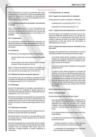 96 NBR 5410:1997
Glossário de termos técnicos
Proibidaareproduçãototalouparcial
Proibidaareproduçãototalouparcial
sões e conectores nos quais os condutores não sejam
constantemente mantidos em invólucros antideflagrantes
devem ser dotados de um dispositivo de intertravamento
elétrico ou mecânico, tal que a desenergização dos con-
dutores preceda sua separação.
6.5.7 Conjuntos de dispositivos de proteção, seccionamento
e comando
NOTA - As prescrições de 6.5.7.1 a 6.5.7.5 são aplicáveis aos
conjuntos montados no local da instalação (conjuntos que não
vêm prontos de fábrica). Para os casos em que o conjunto seja
montado em fábrica, este deverá estar em conformidade com a
NBR 6808.
6.5.7.1 Componentes
Os componentes utilizados devem ser adequados às
influências externas previstas, principalmente no que con-
cerne às solicitações mecânicas, umidade, calor e riscos
de incêndio.
6.5.7.2 Distâncias
As distâncias mínimas seguintes devem ser respeitadas:
a) entre partes vivas nuas de polaridades diferentes:
10 mm;
b) entre partes vivas nuas e outras partes condutoras
(massas, invólucros externos): 20 mm.
NOTA - A distância especificada em b) deve ser aumentada para
100 mm quando os invólucros externos possuírem aber-
turas cuja menor dimensão esteja entre 12 mm e 50 mm.
6.5.7.3 Medidas de proteção para garantir segurança
Os conjuntos devem ser concebidos e montados de forma
a poderem ser utilizados nas condições definidas na seção
5, notadamente em 5.1.2, 5.1.3, 5.3.2 e 5.4.3.
6.5.7.4 Montagem
6.5.7.4.1 Os dispositivos de proteção, seccionamento e
comando devem ser instalados e ligados segundo as
instruções fornecidas pelo fabricante, respeitadas as pres-
crições de 6.1.4, 6.1.5, 6.1.6 e 6.3.
6.5.7.4.2 Os condutores de alimentação dos equipamentos
e instrumentos fixados nas portas ou tampas devem ser
dispostos de tal forma que os movimentos das portas ou
tampas não possam causar a deterioração desses condu-
tores.
6.5.7.5 Marcações e indicações
6.5.7.5.1 As placas dos equipamentos e dispositivos cons-
tituintes do conjunto não devem ser retiradas.
6.5.7.5.2 No interior do conjunto, a correspondência entre
os componentes e o circuito respectivo deve ser feita de
forma clara e precisa.
6.5.7.5.3 A designação dos componentes deve ser legível,
executada de forma durável e posicionada de forma a evitar
qualquer risco de confusão. Além disso, deve cor-
responder à notação adotada no projeto (diagramas e
memoriais).
6.5.8 Equipamentos de utilização
6.5.8.1 Ligação dos equipamentos às instalações
Os equipamentos podem ser ligados à instalação:
a) diretamente a uma linha fixa (6.5.8.1.1); ou
b) através de uma linha móvel (6.5.8.1.2).
6.5.8.1.1 Ligação direta dos equipamentos a uma linha fixa
As linhas devem ser protegidas de acordo com as con-
dições de influências externas locais e as conexões dos
condutores com os equipamentos não devem ser sub-
metidas a esforços de tração e de torção. Na ligação do
equipamento à linha fixa devem ser observadas as
prescrições de 6.2.7 e 6.2.8.
6.5.8.1.2 Ligação dos equipamentos por intermédio de uma
linha móvel
A ligação dos equipamentos por intermédio de uma linha
móvel deve obedecer às prescrições descritas a seguir:
a) as linhas móveis devem comportar o número ne-
cessário de condutores eletricamente distintos e me-
canicamente solidários, inclusive o condutor de pro-
teção se esse for necessário;
b) as linhas móveis devem satisfazer às prescrições
aplicáveis de 6.2;
c) quando a linha móvel comportar um condutor de
proteção, este deve ser identificado pela dupla colo-
ração verde-amarela ou pela cor verde. Quando a linha
móvel comportar um condutor neutro, ou se o meio de
conexão determinar a posição do condutor neutro, este
deve ser identificado pela cor azul-clara. Nos outros
casos, o condutor identificado pela cor azul-clara pode
ser utilizado para outros usos, exceto como condutor
de proteção.
6.5.8.2 Equipamentos de iluminação
6.5.8.2.1 Prescrições gerais
As prescrições gerais são as descritas a seguir:
a) os equipamentos de iluminação instalados em lo-
cais molhados ou úmidos devem ser especialmente
projetados para esse uso, de forma que, quando
instalados, não permitam que a água se acumule em
condutor, porta-lâmpadas ou outras partes elé-
tricas;
b) os equipamentos de iluminação devem ser firme-
mente fixados;
c) a fixação de equipamentos de iluminação penden-
tes deve ser tal que:
- rotações repetidas no mesmo sentido não pos-
sam causar danos aos meios de sustentação;
- a sustentação não seja efetuada por intermédio
dos condutores de alimentação;
 