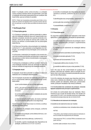 NBR 5410:1997 99
Glossário de termos técnicos
Proibidaareproduçãototalouparcial
Proibidaareproduçãototalouparcial
6.6.6.1 A proteção contra curtos-circuitos e a proteção
contra contatos indiretos devem ser garantidas, quer seja
a instalação alimentada separadamente por qualquer das
duas fontes, quer por ambas em paralelo.
NOTA - Podem ser necessárias precauções para limitar a circu-
lação de corrente nas ligações entre os pontos neutros das fon-
tes, em particular no que se refere aos efeitos da terceira harmô-
nica.
7 Verificação final
7.1 Prescrições gerais
7.1.1 Qualquer instalação ou reforma (extensão ou altera-
ção) de instalação existente deve ser inspecionada visu-
almente e ensaiada, durante e/ou quando concluída a ins-
talação, antes de ser posta em serviço pelo usuário, de
forma a se verificar a conformidade com as prescrições
desta Norma.
7.1.2 Deve ser fornecida a documentação da instalação,
conforme 6.1.7, à(s) pessoa(s) encarregada(s) da veri-
ficação, na condição de documentação como construído
(as built).
7.1.3 Durante a realização da inspeção e dos ensaios de-
vem ser tomadas precauções que garantam a segurança
das pessoas e evitem danos à propriedade e aos equipa-
mentos instalados.
7.1.4 Quando a instalação a verificar constituir reforma de
uma instalação existente, deve ser verificado se esta não
anula as medidas de segurança da instalação existente.
7.2 Inspeção visual
A inspeção visual deve preceder os ensaios e deve ser
realizada com a instalação desenergizada.
7.2.1 A inspeção visual deve ser realizada para confirmar
se os componentes elétricos permanentemente conec-
tados estão:
a) em conformidade com as normas aplicáveis;
NOTA - Isto pode ser verificado por marca de conformida-
de, certificação ou termo de responsabilidade emitido pelo
fornecedor.
b) corretamente selecionados e instalados de acordo
com esta Norma;
c) não visivelmente danificados, de modo a restringir
seu funcionamento adequado e sua segurança.
7.2.2 A inspeção visual deve incluir no mínimo a verifica-
ção dos seguintes pontos:
a) medidas de proteção contra choques, conforme
5.1, 5.7.2 e 5.8.1;
b) medidas de proteção contra efeitos térmicos, con-
forme 5.2 e 5.8.2;
c) seleção das linhas elétricas, conforme 6.2;
d) escolha, ajuste e localização dos dispositivos de
proteção, conforme 5.3, 5.7.4, 6.1.3.2 e 6.3;
e) escolha e localização dos dispositivos de seccio-
namento e comando, conforme 5.6, 5.7.7, 6.1.3.2 e
6.3;
f) identificações dos componentes, conforme 6.1.5;
g) execução das conexões, conforme 6.2.8;
h) acessibilidade, conforme 6.1.4.
7.3 Ensaios
7.3.1 Prescrições gerais
Os seguintes ensaios devem ser realizados onde forem
aplicáveis e, preferivelmente, na seqüência apresentada:
a) continuidade dos condutores de proteção e das li-
gações eqüipotenciais principal e suplementares
(7.3.2);
b) resistência de isolamento da instalação elétrica
(7.3.3);
c) seccionamento automático da alimentação (7.3.4);
d) ensaio de tensão aplicada (7.3.5);
e) ensaios de funcionamento (7.3.6);
f) separação elétrica dos circuitos (7.3.7);
g) resistência elétrica do piso e das paredes (7.3.8).
7.3.1.1 No caso de não conformidade em qualquer dos
ensaios, este deve ser repetido, após a correção do pro-
blema, bem como todos os ensaios precedentes que pos-
sam ter sido influenciados.
7.3.1.2 Os métodos de ensaios aqui descritos são forne-
cidos como métodos de referência; outros métodos, no
entanto, podem ser utilizados, desde que, comprovada-
mente, produzam resultados não menos confiáveis.
7.3.2 Continuidade dos condutores de proteção, incluindo
ligações eqüipotenciais principal e suplementares
Um ensaio de continuidade deve ser realizado. Reco-
menda-se que a fonte de tensão tenha uma tensão em
vazio entre 4 V e 24 V, em corrente contínua ou alternada.
A corrente de ensaio deve ser de no mínimo 0,2 A.
7.3.3 Resistência de isolamento da instalação
A resistência de isolamento deve ser medida:
a) entre os condutores vivos, tomados dois a dois;
NOTAS
1 Na prática, esta medição somente pode ser realizada an-
tes da conexão dos equipamentos de utilização.
2 Nos esquemas TN-C o condutor PEN é considerado como
parte da terra.
b) entre cada condutor vivo e a terra.
 