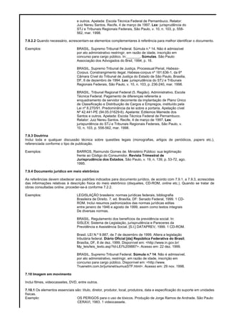 e outros. Apelada: Escola Técnica Federal de Pernambuco. Relator:
Juiz Nereu Santos. Recife, 4 de março de 1997. Lex: jurisprudência do
STJ e Tribunais Regionais Federais, São Paulo, v. 10, n. 103, p. 558-
562, mar. 1998.
7.9.2.2 Quando necessário, acrescentam-se elementos complementares à referência para melhor identificar o documento.
Exemplos: BRASIL. Supremo Tribunal Federal. Súmula n.º 14. Não é admissível
por ato administrativo restringir, em razão de idade, inscrição em
concurso para cargo público. In:_______. Súmulas. São Paulo:
Associação dos Advogados do Brsil, 1994, p. 16.
BRASIL. Supremo Tribunal de Justiça. Processual Penal, Habeas-
Corpus. Constrangimento ilegal. Habeas-corpus nº 181.636-1, da 6ª
Câmara Cível do Tribunal de Justiça do Estado de São Paulo, Brasilia,
DF, 6 de dezembro de 1994. Lex: jurisprudência do STJ e Tribunais
Regionais Federais, São Paulo, v. 10, n. 103, p. 236-240, mar. 1998.
BRASIL. Tribunal Regional Federal (5. Região). Administrativo. Escola
Técnica Federal. Pagamento de diferenças referente a
enquadramento de servidor decorrente da implantação de Plano Único
de Classificação e Distribuição de Cargos e Empregos, instituído pela
Lei nº 8.270/91. Predominância da lei sobre a portaria. Apelação cível
Nº 42.441-PE (94.05.01629-6). Apelante: Edilemos Mamede dos
Santos e outros. Apelada: Escola Técnica Federal de Pernambuco.
Relator: Juiz Nereu Santos. Recife, 4 de março de 1997. Lex:
jurispurdência do STJ e Tribunais Regionais Federais, São Paulo, v.
10, n. 103, p. 558-562, mar. 1998.
7.9.3 Doutrina
Inclui toda e qualquer discussão técnica sobre questões legais (monografias, artigos de periódicos, papers etc.),
referenciada conforme o tipo de publicação.
Exemplos: BARROS, Raimundo Gomes de. Ministério Público: sua legitimação
frente ao Código do Consumidor. Revista Trimestral de
Jurisprudência dos Estados, São Paulo, v. 19, n. 139, p. 53-72, ago.
1995.
7.9.4 Documento jurídico em meio eletrônico
As referências devem obedecer aos padrões indicados para documento jurídico, de acordo com 7.9.1. a 7.9.3, acrescidas
das informações relativas à descrição física do meio eletrônico (disquetes, CD-ROM, online etc.). Quando se tratar de
obras consultadas online, proceder-se-á conforme 7.2.2.
Exemplos: LEGISLAÇÃO brasileira: normas jurídicas federais, bibliografia
Brasileira de Direito. 7. ed. Brasília, DF: Senado Federal, 1999. 1 CD-
ROM. Inclui resumos padronizados das normas jurídicas editas
entre janeiro de 1946 e agosto de 1999, assim como textos integrais
De diversas normas.
BRASIL. Regulamento dos benefícios da previdência social. In:
SISLEX: Sistema de Legislação, jurisprudência e Pareceres da
Previdência e Assistência Social. [S.l.] DATAPREV, 1999. 1 CD-ROM.
Brasil. LEI N.º 9.887, de 7 de dezembro de 1999. Altera a legislação
tributária federal. Diário Oficial [da] República Federativa do Brasil,
Brasília, DF, 8 de dez. 1999. Disponível em: <http://www.in.gov.br/
Mp_leis/leis_texto.asp?Id-LEI%209887>. Acesso em: 22 dez. 1999.
BRASIL. Supremo Tribunal Federal. Súmula n.º 14. Não é admissível,
por ato administrativo, restringir, em razão de idade, inscrição em
concurso para cargo público. Disponível em: <http://www.
Truenetm.com.br/jurisnet/sumusSTF.html>. Acesso em: 29 nov. 1998.
7.10 Imagem em movimento
Inclui filmes, videocassetes, DVD, entre outros.
7.10.1 Os elementos essenciais são: título, diretor, produtor, local, produtora, data e especificação do suporte em unidades
físicas.
Exemplo: OS PERIGOS para o uso de tóxicos. Produção de Jorge Ramos de Andrade. São Paulo:
CERAVI, 1983. 1 videocassete.
 