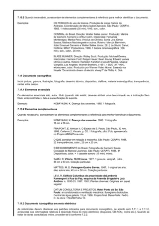 7.10.2 Quando necessário, acrescentam-se elementos complementares à referência para melhor identificar o documento.
Exemplos: OS PERIGOS do uso de tóxicos. Produção de Jorge Ramos de
Andrade. Coordenação de Maria Izabel Azevedo. São Paulo: CERAVI,
1983. 1 videocassete (30 min), VHS, son., color.
CENTRAL do Brasil. Direção: Walter Salles Júnior. Produção: Martire
de Clemont-Tonnerre e Arthur Cohn. Intérpretes: Fernanda
Montenegro; Marilia Pera; Vinicius de Oliveira; Sonia Lira; Othon
Bastos; Matheus Nachtergaele e outros. Roteiro: Marcos Bernstein,
João Emanuel Carneiro e Walter Salles Júnior. [S.l.]: Le Studio Canal;
Riofilme; MACT Productions, 1998, 1 bobina cinematográfica (106
min), son., color., 35 mm.
BLADE RUNNER. Direção: Ridley Scott. Produção: Michael Deeley.
Intérpretes: Harrison Ford; Rutger Hauer; Sean Young; Edward James
Olmos e outros. Roteiro: Hampton Fancher e David Peoples. Musica:
Vangelis. Los Angeles: Warner Brothers, c1991. 1 DVD (117 min),
widescreen, color. Produzido por Warner Video Home. Baseado na
Novela “Do androids dream of electric sheep?” de Phillip K. Dick.
7.11 Documento iconográfico
Inclui pintura, gravura, ilustração, fotografia, desenho técnico, diapositivo, diafilme, material estereográfico, transparência,
cartaz entre outros.
7.11.1 Elementos essenciais
Os elementos essenciais são: autor, título (quando não existir, deve-se atribuir uma denominação ou a indicação Sem
título, entre colchetes), data e especificação do suporte.
Exemplo: KOBAYASHI, K. Doença dos xavantes. 1980. 1 fotografia.
7.11.2 Elementos complementares
Quando necessário, acrescentam-se elementos complementares à referência para melhor identificar o documento.
Exemplos: KOBAYASHI, K. Doença dos xavantes. 1980. 1 fotografia.
16 cm x 56 cm.
FRAIPONT, E. Almicar II. O Estado de S. Paulo, São Paulo, 30 nov.
1998. Caderno 2, Visuais. p. D2. 1 fotografia, p&b. Foto apresentada
no Projeto ABRA/Coca-cola.
O QUE acreditar em relação à maconha. São Paulo: CERAVI, 1985.
22 transparências, color., 25 cm x 20 cm.
O DESCOBRIMENTO do Brasil. Fotografia de Carmem Souza.
Gravação de Marcos Lourenço. São Paulo: CERAVI, 1985. 31
Diapositivos, color. + 1 cassete sonoro (15 min), mono.
SAMÚ, R. Vitória, 18,35 horas. 1977. 1 gravura, serigraf., color.,
46 cm x 63 cm. Coleção particular.
MATTOS, M. D. Paisagem-Quatro Barras. 1987. 1 original de arte,
óleo sobre tela, 40 cm x 50 cm. Coleção particular.
LEVI, R. Edifício Columbus de propriedade deLamberto
Ramengoni à Rua da Paz, esquina da Avenida Brigadeiro Luiz
Antônio: n. 1930-33. 1997. 108 f. Plantas diversas. Originais em papel
vegetal
DATUM CONSULTORIA E PROJETOS. Hotel Porto do Sol São
Paulo: ar condicionado e ventilação mecânica: fluxograma hidráulico,
Central de água gelada. 15 jul. 1996. Projeto final. Desenhista: Pedro.
N. da obra: 1744/96/Folha 10.
7.11.3 Documento iconográfico em meio eletrônico
As referências devem obedecer aos padrões indicados para documento iconográfico, de acordo com 7.11.1 e 7.11.2,
acrescidas das informações relativas à descrição física do meio eletrônico (disquetes, CD-ROM, online etc.). Quando se
tratar de obras consultadas online, proceder-se-á conforme 7.2.2.
 