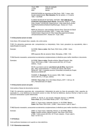 13 jul. 1999 Data da captação
17:45Z Horário zulu
IR04 Banda
PERCENTAGEM de imigrantes em São Paulo, 1920. 1 mapa, color.
Escala indeterminável. Neo Interativa, Rio de Janeiro, n. 2, inverno
1994. 1 CD-ROM
FLORIDA MUSEUM OF NATURAL HISTORY. 1931-2000 Brazil’s
Confirmed unprovoked shark attacks. Gainesville, [2000?]. 1 mapa,
Color. Escala 1:40.000.000. Disponível em: <http://www.flmnh.ufl.edu/
Fish/Sharks/statistics/Gattack/map/Brazil.jpg>. Acesso em 15 jan.
2002.
MAPA de Ubicacíon: vista ampliada. Buenos Aires: Dirección de Salud
y Acción Social de la Armada, c2001. 1 mapa, color. Escala
indeterminável. Disponível em:<http://www.diba.org/turismo/hoteles/
ushuaia/ubicacion2.htm>. Acesso em: 13 jan. 2002.
7.13 Documento sonoro no todo
Inclui disco, CD (compact disc), cassete, rolo, entre outros.
7.13.1 Os elementos essenciais são: compositor(es) ou interprete(s), título, local, gravadora (ou equivalente), data e
especificação do suporte.
Exemplo: ALCIONE. Ouro e cobre. São Paulo: RCA Victor, p1988. 1 disco
sonoro.
MPB especial. [Rio de Janeiro]: Globo: Movieplay, c1995. 1 CD.
7.13.2 Quando necessário, acrescentam-se elementos complementares à referência para melhor identificar o documento.
Exemplos: ALCIONE. Ouro e cobre. Direção artística: Miguel Propschi. São
Paulo: RCA Victor, p1988. 1 disco sonoro (45 min), 33 1/3 rpm,
estéreo., 12 pol.
SILVA, Luiz Inácio Lula da. Luiz Inácio Lula da Silva: depoimento
[abr. 1991]. Entrevistadores: V. Tremel e M. Garcia. São Paulo:
SENAI-SP, 1991. 2 cassetes sonoros. Entrevistas concedida ao Projeto
Memória do SENAI-SP.
FAGNER, R. Revelação. Rio de Janeiro: CBS, 1988. 1 cassete
Sonoro (60 min), 3 3/4 pps, estéreo.
SIMONE. Face a face. [S.l.]: Emi-Odeon Brasil, p1977. 1 CD (ca. 40
min.). Remasterizado em digital.
7.14 Documento sonoro em parte
Inclui partes e faixas de documentos sonoros
7.14.1 Os elementos essenciais são: compositor(es), intérprete(s) da parte (ou faixa de gravação), título, seguidos da
expressão In:, e da referência do documento sonoro no todo. No final da referência, deve-se informar a faixa ou outra
forma de individualizar a parte referenciada.
Exemplos: COSTA, S.; SILVA, A. Jura secreta. Intérprete: Simone. In: SIMONE.
Face a face. [S.l.]: Emi-Odeon Brasil, p1977. 1 CD. Faixa 7.
GINO, A. Toque macio. Intérprete: Alcione. In: ALCIONE. Ouro e
Cobre. São Paulo: RCA Victor, p1988. 1 disco sonoro. Lado A, faixa 1.
7.14.2 Quando necessário, acrescentam-se elementos complementares à referência para melhor identificar o documento.
Exemplo: GINO, A. Toque macio. Intérprete: Alcione. In: ALCIONE. Ouro e
Cobre. Direção artística: Miguel Propschi. São Paulo: RCA Victor,
p1988. 1 disco sonoro (45 min), 33 1/3 rpm, estereo., 12 pol. Lado A,
faixa 1 (4 min 3 s).
7.15 Partitura
Inclui partituras impressas e em suporte ou meio eletrônico.
7.15.1 Elementos essenciais
 