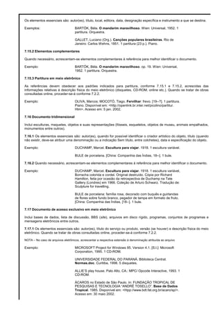 Os elementos essenciais são: autor(es), título, local, editora, data, designação específica e instrumento a que se destina.
Exemplos: BARTÓK, Béla. O mandarim maravilhoso. Wien: Universal, 1952. 1
partitura. Orquestra.
GALLET, Luciano (Org.). Canções populares brasileiras. Rio de
Janeiro: Carlos Wehns, 1851. 1 partitura (23 p.). Piano.
7.15.2 Elementos complementares
Quando necessário, acrescentam-se elementos complementares à referência para melhor identificar o documento.
Exemplo: BARTÓK, Béla. O mandarim maravilhoso. op. 19. Wien: Universal,
1952. 1 partitura. Orquestra.
7.15.3 Partitura em meio eletrônico
As referências devem obedecer aos padrões indicados para partitura, conforme 7.15.1 e 7.15.2, acrescidas das
informações relativas à descrição física do meio eletrônico (disquetes, CD-ROM, online etc.). Quando se tratar de obras
consultadas online, proceder-se-á conforme 7.2.2.
Exemplo: OLIVA, Marcos; MOCOTÓ, Tiago. Fervilhar: frevo. [19--?]. 1 partitura.
Piano. Disponível em: <http://openlink.br.inter.net/picolino/partitur.
Htm>. Acesso em: 5 jan. 2002.
7.16 Documento tridimensional
Inclui esculturas, maquetes, objetos e suas representações (fósseis, esqueletos, objetos de museu, animais empalhados,
monumentos entre outros).
7.16.1 Os elementos essenciais são: autor(es), quando for possível identificar o criador artístico do objeto, título (quando
não existir, deve-se atribuir uma denominação ou a indicação Sem título, entre colchetes), data e especificação do objeto.
Exemplo: DUCHAMP, Marcel. Escultura para viajar. 1918. 1 escultura variável.
BULE de porcelana. [China: Companhia das Índias, 18--]. 1 bule.
7.16.2 Quando necessário, acrescentam-se elementos complementares à referência para melhor identificar o documento.
Exemplo: DUCHAMP, Marcel. Escultura para viajar. 1918. 1 escultura variável,
Borracha colorida e cordel. Original destruído. Cópia por Richard
Hamilton, feita por ocasião da retrospectiva de Duchamp na Tate
Gallery (Londres) em 1966. Coleção de Arturo Schwarz. Tradução de:
Sculpture for travelling.
BULE de porcelana: família rosa, decorado com buquês e guirlandas
de flores sobre fundo branco, pegador de tampa em formato de fruto.
[China: Companhia das Índias, [18--]. 1 bule.
7.17 Documento de acesso exclusivo em meio eletrônico
Inclui bases de dados, lista de discussão, BBS (site), arquivos em disco rígido, programas, conjuntos de programas e
mensagens eletrônicos entre outros.
7.17.1 Os elementos essenciais são: autor(es), título do serviço ou produto, versão (se houver) e descrição física do meio
eletrônico. Quando se tratar de obras consultadas online, proceder-se-á conforme 7.2.2.
NOTA – No caso de arquivos eletrônicos, acrescentar a respectiva extensão à denominação atribuída ao arquivo
Exemplo: MICROSOFT Project for Windows 95. Version 4.1. [S.l.]: Microsoft
Corporation, 1995. 1 CD-ROM.
UNIVERSIDADE FEDERAL DO PARANÁ. Biblioteca Central.
Normas.doc. Curitiba, 1998. 5 disquetes.
ALLIE’S play house. Palo Alto, CA.: MPC/ Opcode Interactive, 1993. 1
CD-ROM.
ÁCAROS no Estado de São Paulo. In: FUNDAÇÃO TROPICAL DE
PESQUISAS E TECNOLOGIA “ANDRÉ TOSELLO”. Base de Dados
Tropical. 1985. Disponível em: <htpp://www.bdt.fat.org.br/acaro/sp/>.
Acesso em: 30 maio 2002.
 