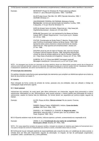 7.17.2 Quando necessário, acrescentam-se elementos complementares à referência para melhor identificar o documento.
Exemplo: MICROSOFT Project for Windows 95. Project planning software.
Version 4.1. [S.l]: Microsoft Corporation, 1995. 1 CD-ROM.
ALLIEI’S play house. Palo Alto, CA.: MPC/ Opcode Interactive, 1993. 1
CD-ROM. Windows 3.1.
UNIVERSIDADE FEDERAL DO PARANÁ. Biblioteca Central.
Normas.doc: normas para apresentação de trabalhos. Curitiba, 1998.
5 disquetes, 3 1/2 pol. Word for Windows 7.0.
AVES do Amapá: banco de dados. Disponível em: <http://www.bdt.
Org/bdt/avifauna/aves>. Acesso em: 30 maio 2002.
BIONLINE Discussion List. List maintained by the Bases de Dados
tropical, BDT in Brasil. Disponível em: <lisserv@bdt.org.br>. Acesso
em: 25 nov. 1998.
CIVITAS. Coordenação de Simão Pedro P. Marinho. Desenvolvido
pela Pontifícia Universidade Católica de Minas Gerais, 1995-1998
Apresenta textos sobre urbanismo e desenvolvimento de cidades.
Disponível em: <http://gcsnet.com.br/oamis/civitas>. Acesso em:
27 nov. 1998.
GALERIA virtual de arte do Vale do Paraíba. São José dos Campos:
Fundação Cultural Cassiano Ricardo, 1998. Apresenta reproduções
virtuais de obras de artistas plásticos do Vale do Paraíba. Disponível
em: <htpp://www.virtualvale.com.br/galeria>. Acesso em: 27 nov. 1998.
ALMEIDA, M. P. S. Fichas para MARC [mensagem pessoal].
Mensagem recebida por <mtmendes@uol.com.br> em 12 jan. 2002.
NOTA – As mensagens que circulam por intermedio do correio eletrônico devem ser referenciadas somente quando não se dispuser de
nenhuma outra fonte para abordar o assunto em discussão. Mensagens trocadas por e-mail tem caráter informal, interpessoal e efêmero.
E desaparecem rapidamente, são sendo recomendável seu uso como fonte científica ou técnica de pesquisa.
8 Transcrição dos elementos
Os padrões indicados nesta Norma para apresentação dos elementos que compõem as referências aplicam-se a todos os
tipos de documentos (ver seção 7).
8.1 Autoria
Para indicação da forma correta de entrada de nomes, pessoais e/ou de entidades, deve ser utilizado o Código de
Catalogação anglo-americano vigente.
8.1.1 Autor pessoal
Indica(m)se o(s) autor(es), de modo geral, pelo último sobrenome, em maiúsculas, seguido do(s) prenome(s) e outros
sobrenomes, abreviado(s) ou não. Recomenda-se, tanto quanto possível, o mesmo padrão para abreviação de nomes e
sobrenomes, usados na mesma lista de referências. Os nomes devem ser separados por ponto-e-vírgula, seguido de
espaço.
Exemplo: ALVES, Roque de Brito. Ciência criminal. Rio de Janeiro: Forense,
1995.
DAMIÃO, Regina Toledo; HENRIQUES, Antônio. Curso de direito
Jurídico. São Paulo: Atlas, 1995.
PASSOS, L. M.; FONSECA, A.; CHAVES, M. Alegria de saber:
Matemática, segunda série, 2, primeiro grau: livro do professor. São
Paulo: Scipione, 1995. 136 p.
8.1.1.1 Quando existirem mais de três autores, indica-se apenas o primeiro, acrescentando-se a expressão et al.
Exemplo: URANI, A. et al. Constituição de uma matriz de contabilidade
Social para o Brasil. Brasília, DF: IPEA, 1994.
NOTA – Em casos específicos (projetos de pesquisa cientifica, indicação de produção em relatórios para órgãos de financiamento etc.),
nos quais a menção dos nomes for indispensável para certificar a autoria, é facultado indicar todos os nomes.
8.1.1.2 Quando houver indicação explicita de responsabilidade pelo conjunto da obra, em coletâneas de vários autores, a
entrada deve ser feita pelo responsável, seguida da abreviação, no singular, do tipo de participação (organizador,
compilador, editor, coordenador etc.), entre parêntese.
 
