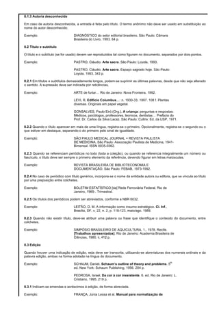 8.1.3 Autoria desconhecida
Em caso de autoria desconhecida, a entrada é feita pelo título. O termo anônimo não deve ser usado em substituição ao
nome do autor desconhecido.
Exemplo: DIAGNÓSTICO do setor editorial brasileiro. São Paulo: Câmara
Brasileira do Livro, 1993. 64 p.
8.2 Título e subtítulo
O título e o subtítulo (se for usado) devem ser reproduzidos tal como figuram no documento, separados por dois-pontos.
Exemplo: PASTRO, Cláudio. Arte sacra. São Paulo: Loyola, 1993.
PASTRO, Cláudio. Arte sacra. Espaço sagrado hoje. São Paulo:
Loyola, 1993. 343 p.
8.2.1 Em títulos e subtítulos demasiadamente longos, podem-se suprimir as últimas palavras, desde que não seja alterado
o sentido. A supressão deve ser indicada por reticências.
Exemplo: ARTE de furtar… Rio de Janeiro: Nova Fronteira, 1992.
LEVI, R. Edifício Columbus…: n. 1930-33. 1997. 108 f. Plantas
diversas. Originais em papel vegetal.
GONSALVES, Paulo Eiró (Org.). A criança: perguntas e respostas:
Médicos, psicólogos, professores, técnicos, dentistas… Prefácio do
Prof. Dr. Carlos da Silva Lacaz. São Paulo: Cultrix: Ed. da USP, 1971.
8.2.2 Quando o título aparecer em mais de uma língua, registra-se o primeiro. Opcionalmente, registra-se o segundo ou o
que estiver em destaque, separando-o do primeiro pelo sinal de igualdade.
Exemplo: SÃO PAULO MEDICAL JOURNAL = REVISTA PAULISTA
DE MEDICINA. São Paulo: Associação Paulista de Medicina, 1941-
Bimensal. ISSN 0035-0362.
8.2.3 Quando se referenciam periódicos no todo (toda a coleção), ou quando se referencia integralmente um número ou
fascículo, o título deve ser sempre o primeiro elemento da referência, devendo figurar em letras maiúsculas.
Exemplo: REVISTA BRASILEIRA DE BIBLIOTECONOMIA E
DOCUMENTAÇÃO. São Paulo: FEBAB, 1973-1992.
8.2.4 No caso de periódico com título genérico, incorpora-se o nome da entidade autora ou editora, que se vincula ao título
por uma preposição entre colchetes.
Exemplo: BOLETIM ESTATÍSTICO [da] Rede Ferroviária Federal. Rio de
Janeiro, 1965-. Trimestral.
8.2.5 Os títulos dos periódicos podem ser abreviados, conforme a NBR 6032.
Exemplo: LEITÃO, D. M. A informação como insumo estratégico. Ci. Inf.,
Brasília, DF, v. 22, n. 2, p. 118-123, maio/ago. 1989.
8.2.3 Quando não existir título, deve-se atribuir uma palavra ou frase que identifique o conteúdo do documento, entre
colchetes.
Exemplo: SIMPÓSIO BRASILEIRO DE AQUICULTURA, 1., 1978, Recife.
[Trabalhos apresentados]. Rio de Janeiro: Academia Brasileira de
Ciências, 1980. ii, 412 p.
8.3 Edição
Quando houver uma indicação de edição, esta deve ser transcrita, utilizando-se abreviaturas dos numerais ordinais e da
palavra edição, ambas na forma adotada na língua do documento.
Exemplo: SCHAUM, Daniel. Schaum’s outline of theory and problems. 5
th
ed. New York: Schaum Publishing, 1956. 204 p.
PEDROSA, Israel. Da cor à cor inexistente. 6. ed. Rio de Janeiro: L.
Cristiano, 1995. 219 p.
8.3.1 Indicam-se emendas e acréscimos à edição, de forma abreviada.
Exemplo: FRANÇA, Júnia Lessa et al. Manual para normalização de
 