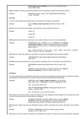 Publicações técnico-científicas. 3 ed. rev. e aum. Belo Horizonte:
Ed. da UFMG, 1996.
8.3.2 Considerar a versão de documentos eletrônicos como equivalente à edição e transcrevê-la como tal.
Exemplo: ASTROLOGY source. Version 1.0A. Seattle: Multicom Publishing,
c1994. 1 CD-ROM.
8.4 Local
O nome do local (cidade) de publicação deve ser indicado tal como figura no documento.
Exemplo: Zani, R. Beleza, saúde e bem-estar. São Paulo: Saraiva, 1995.
173 p.
8.4.1 No caso de homônimos de cidades, acrescenta-se o nome do estado, do país etc.
Exemplo: Viçosa, AL
Viçosa, MG
Viçosa, RJ
8.4.2 Quando houver mais de um local para uma só editora, indica-se o primeiro ou mais destacado.
Exemplo: SWOKOWSKI, E. W.; FLORES, V. R. L. F.; MORENO, M. Q. Cálculo
de geometria analítica. Tradução de Alfredo Alves de Faria. Revisão
técnica Antônio Pertence Júnior. 2. ed. São Paulo: Makron Books do
Brasil, 1994. 2 v.
Nota – Na obra: São Paulo – Rio de Janeiro – Lisboa – Bogotá – Buenos Aires – Guatemala –
México – New York – San Juan – Santiago etc.
8.4.3 Quando a cidade não aparece no documento, mas pode ser identificada, indica-se entre colchetes.
Exemplo: LAZZARINI NETO, Sylvio. Cria e recria. [São Paulo]: SDF Editores
1994. 108 p.
8.4.4 Não sendo possível determinar o local, utiliza-se a expressão sine loco, abreviada, entre colchetes [S.l.]
Exemplo: OS GRANDES clássicos das poesias líricas. [S.l.]: Ex Libris, 1981
60 f.
KRIEGER, Gustavo; NOVAES, Luís Antônio; FARIA, Tales. Todos os
Sócios do presidente. 3. ed. [S.l.]: Scritta, 1992. 195 p.
8.5 Editora
O nome da editora deve ser indicado tal como figura no documento, abreviando-se os prenomes e suprimindo-se palavras
que designam a natureza jurídica ou comercial, desde que sejam dispensáveis para identificação.
Exemplos: DAGHLIAN, Jacob. Lógica e álgebra de Boole. 4. ed. São Paulo:
Atlas, 1995. 167 p., il. Bibliografia: p. 166-167. ISBN 85-224-1256-1.
Nota – Na publicação: Editora Atlas.
LIMA, M. Tem encontro com Deus: Teologia para leigos. Rio de
Janeiro: J. Olympio, 1985.
Nota – Na publicação: Livraria José Olympio Editora.
8.5.1 Quando houver duas editoras, indicam-se ambas, com seus respectivos locais (cidades). Se as editoras forem três
ou mais, indica-se a primeira ou a que estiver em destaque.
Exemplo: ALFONSO-GOLDFARB, Ana Maria; MAIA, Carlos A. (Coord.) História
da ciência: o mapa do conhecimento. Rio de Janeiro: Expressão e
Cultura; São Paulo: EDUSP, 1995. 968 p. (América 500 anos, 2).
8.5.2 Quando a editora não puder ser identificada, deve-se indicar a expressão sine nomine, abreviada, entre colchetes
[s.n.].
Exemplo: FRANCO, I. Discursos: de outubro de 1992 a agosto de 1993.
Brasília, DF: [s.n.], 1993. 107 p.
8.5.3 Quando o local e o editor não puderem ser identificados na publicação, utilizam-se ambas as expressões, abreviadas
 