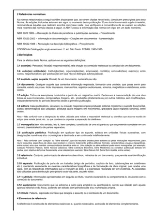 2 Referências normativas
As normas relacionadas a seguir contêm disposições que, ao serem citadas neste texto, constituem prescrições para esta
Norma. As edições indicadas estavam em vigor no momento desta publicação. Como toda Norma está sujeita à revisão,
recomenda-se àqueles que realizam acordos com base nesta que verifiquem a conveniência de se usarem as edições
mais recentes das normas citadas a seguir. A ABNT possui a informação das normas em vigor em um dado momento.
NBR 6023:1989 – Abreviação de títulos de periódicos e publicações seriadas – Procedimento
NBR 10520:2002 – Informação e documentação – Citações em documentos - Apresentação
NBR 10522:1988 – Abreviação na descrição bibliográfica – Procedimento
CÓDIGO de Catalogação anglo-americano. 2. ed. São Paulo: FEBAB, 1983-1985.
3 Definições
Para os efeitos desta Norma, aplicam-se as seguintes definições:
3.1 autor(es): Pessoa(s) física(s) responsável(eis) pela criação do conteúdo intelectual ou artístico de um documento.
3.2. autor(es) entidade(s): Instituição(ões), organização(ões), empresa(s), comitê(s), comissão(ões), evento(s), entre
outros, responsável(eis) por publicações em que não se distingue autoria pessoal.
3.3 capítulo, seção ou parte: Divisão de um documento, numerado ou não.
3.4 documento: Qualquer suporte que contenha informação registrada, formando uma unidade, que possa servir para
consulta, estudo ou prova. Inclui impressos, manuscritos, registros audiovisuais, sonoros, magnéticos e eletrônicos, entre
outros.
3.5 edição: Todos os exemplares produzidos a partir de um original ou matriz. Pertencem a mesma edição de uma obra
todas as suas impressões, reimpressões, tiragens, etc., produzidas diretamente ou por outros métodos, sem modificações,
independentemente do período decorrido desde a primeira publicação.
3.6 editora: Casa publicadora, pessoa(s) ou intuição responsável pela produção editorial. Conforme o suporte documental,
outras denominações são utilizadas: produtos (para imagens em movimento), gravadora (para registros sonoros), entre
outras.
Nota – Não confundir com a designação do editor, utilizada para indicar o responsável intelectual ou científico que atua na reunião de
artigos para revista, jornal, etc., ou que coordena ou organiza a preparação de coletâneas.
3.7 monografia:Item não seriado, isto é, item completo, constituído de uma só parte ou que se pretende completar em um
número preestabelecido de partes separadas.
3.8 publicação periódica: Publicação em qualquer tipo de suporte, editada em unidades físicas sucessivas, com
designações numéricas e/ou cronológicas e destinada a ser continuada indefinidamente.
Nota – Não confundir com "coleção" ou "série editorial", que são recursos criados pelos editores ou pelas instituições responsáveis, para
reunir conjuntos específicos de obras que recebem o mesmo tratamento gráfico-editorial (formato, características visuais e tipográficas,
entre outras) e/ou que mantêm correspondência temática entre si. Uma coleção ou série editorial pode reunir monografias (por exemplo:
Coleção Primeiros Passos, Série Nossos Clássicos, Série Literatura Brasileira, Série Relatórios) ou constituir publicação editada em
partes, com objetivo de formar futuramente uma coleção (por exemplo: Série Século XX, Série Bom Apetite, entre outras).
3.9 referência: Conjunto padronizado de elementos descritivos, retirados de um documento, que permite sua identificação
individual.
3.10 separata: Publicação de parte de um trabalho (artigo de periódico, capítulo de livro, colaborações em coletâneas
etc.), mantendo exatamente as mesmas características tipográficas e de formatação da obra original, que recebe uma
capa, com as respectivas informações que a vinculam ao todo, e a expressão "Separata de" em evidência. As separatas
são utilizadas para distribuição pelo próprio autor da parte, ou pelo editor.
3.11 subtítulo: informações apresentadas em seguida ao titulo, visando esclarecê-lo ou complementá-lo, de acordo com o
conteúdo do documento.
3.12 suplemento: Documento que se adiciona a outro para ampliá-lo ou aperfeiçoá-lo, sendo sua relação com aquele
apenas editorial e não física, podendo ser editado com periodicidade e/ou numeração própria.
3.13 título: Palavra, expressão ou frase que designa o assunto ou o conteúdo de um documento.
4 Elementos de referência
A referência é constituída de elementos essenciais e, quando necessário, acrescida de elementos complementares.
 