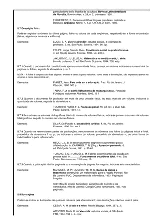 particularismo en la filosofia de la cultura. Revista Latinoamericana
de filosofia, Buenos Aires, v. 24, n. 2, primavera 1998.
FIGUEIREDO, E. Canadá e Antilhas: línguas populares, oralidade e
literatura. Gragoatá, Niterói, n. 1, p. 127-136, 2. Sem. 1996.
8.7 Descrição física
Pode-se registrar o número da última página, folha ou coluna de cada seqüência, respeitando-se a forma encontrada
(letras, algarismos romanos e arábicos).
Exemplos: LUCCI, E. A. Viver e aprender: estudos sociais, 3: exemplar do
professor. 3. ed. São Paulo: Saraiva, 1994. 96, 7p.
FELIPE, Jorge Franklin Alves. Previdência social na pratica forense.
4. ed. Rio de Janeiro: Forense, 1994, viii, 236 p.
JAKUBOVIC, J.; LELLIS, M. Matemática na medida certa, 8. série:
livro do professor. 2. ed. São Paulo: Scipione, 1994. 208, xxi p.
8.7.1 Quando o documento for constituído de apenas uma unidade física, ou seja, um volume, indica-se o numero total de
paginas ou folhas, seguido da abreviatura p. ou f.
NOTA – A folha é composta de duas páginas: anverso e verso. Alguns trabalhos, como teses e dissertações, são impressos apenas no
anverso e, neste caso, indica-se f.
Exemplos: PIAGET, Jean. Para onde vai a educação. 7 ed. Rio de Janeiro: J.
Olympio, 1980. 500 p.
TABAK, F. A lei como instrumento de mudança social. Fortaleza:
Fundação Waldemar Alcântara, 1993. 17 f.
8.7.2 Quando o documento for publicado em mais de uma unidade física, ou seja, mais de um volume, indica-se a
quantidade de volumes, seguida da abreviatura v.
Exemplo: TOURINHO FILHO, F. C. Processo penal. 16. ed. rev. e atual. São
Paulo: Saraiva, 1994. 4 v.
8.7.3 Se o número de volumes bibliográficos diferir do número de volumes físicos, indica-se primeiro o numero de volumes
bibliográficos, seguido do numero de volumes físicos.
Exemplo: SILVA, De Plácido e. Vocabulário jurídico. 4. ed. Rio de Janeiro:
Forense, 1996. 5 v. em 3.
8.7.4 Quando se referenciarem partes de publicações, mencionam-se os números das folhas ou páginas inicial e final,
precedidos da abreviatura f. ou p., ou indica-se o número do volume, precedido da abreviatura v., ou outra forma de
individualizar a parte referenciada.
Exemplos: REGO, L. L. B. O desenvolvimento cognitivo e a prontidão para a
alfabetização. In: CARRARO, T. N. (Org.). Aprender pensando. 6.
ed. Petrópolis: Vozes, 1991. p. 31-40.
TURANO, J. C.; TURANO, L. M. Fatores determinantes da oclusão em
prótese total. In: ______. Fundamentos de prótese total. 4. ed. São
Paulo: Quintessence, 1998. cap. 13.
8.7.5 Quando a publicação não for paginada ou a numeração de páginas for irregular, indica-se esta característica.
Exemplos: MARQUES, M. P.; LANZELOTTE, R. G. Banco de dados e
Hipermídia: construindo um metamodelo para o Projeto Portinari. Rio
De Janeiro: PUC, Departamento de Informática, 1993. Paginação
Irregular.
SISTEMA de ensino Tamandaré: sargentos do Exército e da
Aeronáutica. [Rio de Janeiro]: Colégio Curso Tamandaré, 1993. Não
paginado.
8.9 Ilustrações
Podem-se indicar as ilustrações de qualquer natureza pela abreviatura il.; para ilustrações coloridas, usar il. color.
Exemplos: CESAR, A. M. A bala e a mitra. Recife: Bagaço, 1994. 267 p., il.
AZEVEDO, Marta R. de. Viva vida: estudos sociais, 4. São Paulo:
FTD, 1994. 194 p., il. color.
 