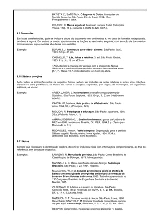 BATISTA, Z.; BATISTA, N. O foguete do Guido. Ilustrações de
Marilda Castanha. São Paulo: Ed. do Brasil, 1992. 15 p.,
Principalmente il. color.
CHUEIRE, C. Marca angelical. Ilustração Luciane Fadel. Petrópolis:
Vozes, 1994. 18 p., somente il. ISBN 85-326-1087-0.
8.9 Dimensões
Em listas de referências, pode-se indicar a altura do documento em centímetros e, em caso de formatos excepcionais,
também a largura. Em ambos os casos, aproximam-se as frações ao centímetro seguinte, com exceção de documentos
tridimensionais, cujas medidas são dadas com exatidão.
Exemplo: DURAN, J. J. Iluminação para vídeo e cinema. São Paulo: [s.n.],
1993. 126 p., 21 cm.
CHEMELLO, T. Lãs, linhas e retalhos. 3. ed. São Paulo: Global,
1993. 61 p., il., 16 cm x 23 cm.
TAÇA de vidro à maneira de Veneza, com a imagem de Nossa
Senhora e o menino no fuste também decorado com detalhes azuis.
[17--?]. 1 taça, 10,7 cm de diâmetro x 24,5 cm de altura.
8.10 Séries e coleções
Após todas as indicações sobre os aspectos físicos, podem ser incluídas as notas relativas a series e/ou coleções.
Indicam-se entre parênteses, os títulos das series e coleções, separados, por virgula, da numeração, em algarismos
arábicos, se houver.
Exemplo: ARBEX JUNIOR, J. Nacionalismo: o desafio à nova ordem pós-
Socialista. São Paulo: Scipione, 1993. 104 p., il., 23 cm (História em
Aberto).
CARVALHO, Marlene. Guia prático do alfabetizador. São Paulo:
Ática, 1994. 95 p. (Princípios, 243).
MIGLIORI, R. Paradigmas e educação. São Paulo: Aquariana, 1993.
20 p. (Visão do futuro, v. 1).
AMARAL SOBRINHO, J. Ensino fundamental: gastos da União e do
MEC em 1991: tendências. Brasília, DF: IPEA, 1994. 8 p. (Texto para
Discussão, n. 31).
RODRIGUES, Nelson. Teatro completo. Organização geral e prefácio
Sábato Magaldi. Rio de Janeiro: Nova Aguilar, 1994. 1134 p.
(Biblioteca luso-brasileira. Série brasileira).
8.11 Notas
Sempre que necessário à identificação da obra, devem ser incluídas notas com informações complementares, ao final da
referência, sem destaque tipográfico.
Exemplos: LAURENTI, R. Mortalidade pré-natal. São Paulo: Centro Brasileiro de
Classificação de Doenças, 1978. Mimeografado.
MARINS, J. L. C. Massa calcificada da naso-faringe. Radiologia
Brasileira, São Paulo, n. 23, 1991. No prelo.
MALAGRINO, W. et al. Estudos preliminares sobre os efeitos de
baixas concentrações de detergentes amiônicos na formação do
bisso em Branchidontas solisianus. 1985. Trabalho apresentado ao
13º Congresso Brasileiro de Engenharia Sanitária e Ambiental,
Macéio, 1985.
ZILBERMAN, R. A leitura e o ensino da literatura. São Paulo:
Contexto, 1988. 146 p. Recensão de: SILVA, E. T. Ci. Inf., Brasília,
DF, v. 17, n. 2, jul./dez. 1988.
MATSUDA, C. T. Cometas: o mito à ciência. São Paulo: Ícone, 1986.
Resenha de: SANTOS, P. M. Cometa: divindade momentânea ou bola
de gelo sujo? Ciência Hoje, São Paulo, v. 5, n. 30, p. 20, abr. 1987.
RESPRIN: comprimidos. Responsável técnico Deslomar R. Bastos.
 
