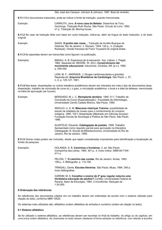 São José dos Campos: Johnson & Johnson, 1987. Bula de remédio.
8.11.1 Em documentos traduzidos, pode-se indicar a fonte da tradução, quando mencionada.
Exemplo: CARRUTH, Jane. A nova casa do Bebeto. Desenhos de Tony
Hutchings. Tradução Ruth Rocha. São Paulo: Círculo do Livro, 1993.
21 p. Tradução de: Moving house.
8.11.2 No caso de tradução feita com base em outra tradução, indica-se, além da língua do texto traduzido, a do texto
original.
Exemplo: SAADI. O jardim das rosas… Tradução de Aurélio Buarque de
Holanda. Rio de Janeiro: J. Olympio, 1944. 124 p., il. (Coleção
Rubaiyat). Versão francesa de Franz Toussaint do original árabe.
8.11.3 As separatas devem ser transcritas como figuram na publicação.
Exemplos: MAKAU, A. B. Esperanza de la educación hoy. Lisboa: J. Piaget,
1962. Separata de: MOORE, W. (Ed.). Construtivismo del
movimiento educacional: soluciones. Córdoba, AR: [s.n.], 1960.
p. 309-340.
LION, M. F.; ANDRADE, J. Drogas cardiovasculares e gravidez.
Separata de: Arquivos Brasileiros de Cardiologia, São Paulo, v. 37,
n. 2, p. 125-127, 1981.
8.11.4 Nas teses, dissertações ou outros trabalhos acadêmicos devem ser indicados em nota o tipo de documentos (tese,
dissertação, trabalho de conclusão de curso et.), o grau, a vinculação acadêmica, o local e a data da defessa, mencionada
na folha de aprovação (se houver).
Exemplo: MORGADO, M. L. C. Reimplante dentário. 1990. 51 f. Trabalho de
Conclusão de Curso (Especialização) - Faculdade de Odontologia,
Universidade Camilo Castelo Branco, São Paulo, 1990.
ARAÚJO, U. A. M. Máscaras inteiriças Tukúma: possibilidade de
estudo de artefatos de museu para o conhecimento do universo
indígena. 1985. 102 f. Dissertação (Mestrado em Ciências Sociais)-
Fundação Escola de Sociologia e Política de São Paulo, São Paulo,
1986.
ALENTEJO, Eduardo. Catalogação de postais. 1999. Trabalho
Apresentado como requisito parcial para aprovação na Disciplina
Catalogação III, Escola de Biblioteconomia, Universidade do Rio de
Janeiro, Rio de Janeiro, 1999.
8.11.5 Outras notas podem ser incluídas, desde que sejam consideradas importantes para identificação e localização de
fontes de pesquisa.
Exemplos: HOLANDA, S. B. Caminhos e fronteiras. 3. ed. São Paulo:
Companhia das Letras, 1994. 301 p., il. Inclui índice. ISBN 85-7164-
411-x.
PELOSI, T. O caminho das cordas. Rio de Janeiro: Amais, 1993.
158 p., il. Bibliografia: p. 115-158.
TRINGALI, Dante. Escolas literárias. São Paulo: Musa, 1994. 246 p.
Inclui bibliografias.
CARDIM, M. S. Constitui o ensino de 2º grau regular noturno uma
Verdadeira educação de adultos? Curitiba: Universidade Federal do
Paraná, Setor de Educação, 1984. 3 microfichas. Redução de
1:24.000.
9 Ordenação das referências
As referências dos documentos citados em um trabalho devem ser ordenadas de acordo com o sistema utilizado para
citação do texto, conforme NBR 10520.
Os sistemas mais utilizados são: alfabético (ordem alfabética de entrada) e numérico (ordem de citação no texto).
9.1 Sistema alfabético
Se for utilizado o sistema alfabético, as referências devem ser reunidas no final do trabalho, do artigo ou do capítulo, em
uma única ordem alfabética. As chamadas no texto devem obedecer à forma adotada na referência, com relação à escolha
 