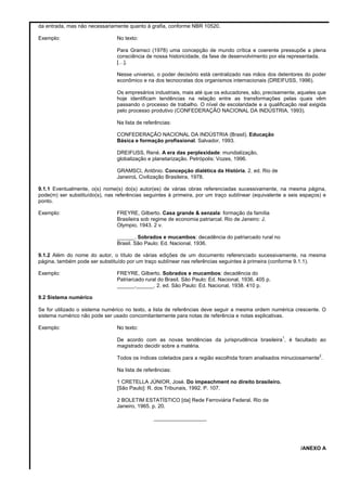 da entrada, mas não necessariamente quanto à grafia, conforme NBR 10520.
Exemplo: No texto:
Para Gramsci (1978) uma concepção de mundo crítica e coerente pressupõe a plena
consciência de nossa historicidade, da fase de desenvolvimento por ela representada.
[…].
Nesse universo, o poder decisório está centralizado nas mãos dos detentores do poder
econômico e na dos tecnocratas dos organismos internacionais (DREIFUSS, 1996).
Os empresários industriais, mais até que os educadores, são, precisamente, aqueles que
hoje identificam tendências na relação entre as transformações pelas quais vêm
passando o processo de trabalho. O nível de escolaridade e a qualificação real exigida
pelo processo produtivo (CONFEDERAÇÃO NACIONAL DA INDÚSTRIA, 1993).
Na lista de referências:
CONFEDERAÇÃO NACIONAL DA INDÚSTRIA (Brasil). Educação
Básica e formação profissional. Salvador, 1993.
DREIFUSS, René. A era das perplexidade: mundialização,
globalização e planetarização. Petrópolis: Vozes, 1996.
GRAMSCI, Antônio. Concepção dialética da História. 2. ed. Rio de
JaneiroL Civilização Brasileira, 1978.
9.1.1 Eventualmente, o(s) nome(s) do(s) autor(es) de várias obras referenciadas sucessivamente, na mesma página,
pode(m) ser substituído(s), nas referências seguintes à primeira, por um traço sublínear (equivalente a seis espaços) e
ponto.
Exemplo: FREYRE, Gilberto. Casa grande & senzala: formação da família
Brasileira sob regime de economia patriarcal. Rio de Janeiro: J.
Olympio, 1943. 2 v.
______. Sobrados e mucambos: decadência do patriarcado rural no
Brasil. São Paulo: Ed. Nacional, 1936.
9.1.2 Além do nome do autor, o título de várias edições de um documento referenciado sucessivamente, na mesma
página, também pode ser substituído por um traço sublínear nas referências seguintes à primeira (conforme 9.1.1).
Exemplo: FREYRE, Gilberto. Sobrados e mucambos: decadência do
Patriarcado rural do Brasil. São Paulo: Ed. Nacional, 1936. 405 p.
______.______. 2. ed. São Paulo: Ed. Nacional, 1938. 410 p.
9.2 Sistema numérico
Se for utilizado o sistema numérico no texto, a lista de referências deve seguir a mesma ordem numérica crescente. O
sistema numérico não pode ser usado concomitantemente para notas de referência e notas explicativas.
Exemplo: No texto:
De acordo com as novas tendências da jurisprudência brasileira
1
, é facultado ao
magistrado decidir sobre a matéria.
Todos os índices coletados para a região escolhida foram analisados minuciosamente
2
.
Na lista de referências:
1 CRETELLA JÚNIOR, José. Do impeachment no direito brasileiro.
[São Paulo]: R. dos Tribunais, 1992. P. 107.
2 BOLETIM ESTATÍSTICO [da] Rede Ferroviária Federal. Rio de
Janeiro, 1965. p. 20.
__________________
/ANEXO A
 