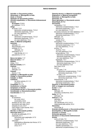ÍNDICE REMISSIVO
Acórdão ver Documento jurídico Desenho técnico ver Material iconográfico
Almanaque ver Monografia no todo Diapositivo ver Material iconográfico
Anais ver Evento Dicionário ver Monografia no todo
Apelação ver Documento jurídico Dimensão, 8.9
Animais empalhados ver Documento tridimensional Disco (gravação) ver Documento sonoro
Arquivo Dissertação, 8.11.4
de imagem, 7.11.3 Documento
em disquete, 7.11.3 cartográfico, 7.12
Artigo elementos complementares, 7.12.2
de jornal, 7.5.5 elementos essenciais, 7.12.1
elementos complementares, 7.5.5.2 em meio eletrônico, 7.12.3
elementos essenciais, 7.5.5.1 de acesso exclusivo em meio eletrônico, 7.17
em meio eletrônico, 7.5.6 elementos complementares, 7.17.2
de revista, 7.5.3 elementos essenciais, 7.17.1
elementos complementares, 7.5.3.2 definição, 3.4
elementos essenciais, 7.5.3.1 eletrônico, 3.4
em meio eletrônico, 7.5.4 versão, 8.3.2
Atlas ver Material cartógrafico iconográfico, 7.11
Autor(es) elementos complementares, 7.11.2
definição, 3.1 elementos essenciais, 7.11.1
desconhecido, 8.13 em meio eletrônico, 7.11.3
entidade, 8.1.2 jurídico, 7.9
definição, 3.2 doutrina, 7.9.3
pessoal(is), 8.1.1 em meio eletrônico,7.9.4
mais de três, 8.1.1.1 jurisprudência, 7.9.2
pseudônimo, 8.1.1.3 elementos complementares, 7.9.2.2
elementos essenciais, 7.9.2.1
Banco de dados, 7.17 em meio eletrônico, 7.9.4
Base de dados, 7.17 legislação, 7.9.1
Boletim elementos complementares, 7.9.1.2
Artigo, 7.5.3 elementos essenciais, 7.9.1.1
Bula de remédio, 8.11 em meio eletrônico 7.9.4
Capítulo Sem título, 8.2.6
de livro, 7.3 sonoro
definição, 3.3 em parte, 7.14
Cassete elementos complementares, 7.14.2
Sonoro, 7.13 elementos essenciais, 7.14.1
Catálogo ver Monografia no todo no todo, 7.13
Código ver Documento jurídico elementos complementares, 7.13.2
Coleção ver Série elementos essenciais, 7.13.1
Coletânea tridimensional, 7.16
de vários autores, 8.1.1.2 elementos complementares, 7.16.2
parte de, 7.3 elementos essenciais, 7.16.1
Compilador, 8.1.1.2 Doutrina ver Documento jurídico
Conferência ver Evento DVD ver Imagem em movimento
Congresso ver Evento E-mail, 7.17.2
Consolidação de leis ver Documento jurídico Edição, 8.3
Constituição ver Documento jurídico definição, 3.5
Coordenador, 8.1.1.2 emendas e acréscimos, 8.3.1
Editor, 8.1.12
Data, 8.6 definição, 3.6
de periódicos Editora(s), 8.5
em curso, 8.6.4 definição, 3.6
encerrados, 8.6.5 duas, 8.5.1
divisões do ano, 8.6.7, 8.6.6 não identificada, 8.5.2, 8.5.3
documento sem data, 8.6.2 responsável pela autoria, 8.5.4
estações do ano, 8.6.7 Elementos
mais antiga e mais recente, 8.6.3 transcrição, 8
meses, Anexo A Emenda constitucional ver Documento jurídico
Decreto ver Documento jurídico Enciclopédia ver Monografia no todo
Descrição física, 8.7 Encontro ver Evento
de parte de publicação, 8.7.4 Entrevista (gravada), 7.13.2
paginação, 8.7.1 Escultura ver Documento tridimensional
documento sem paginação, 8.7.5 Evento
irregular, 8.7.5 como um todo, 7.6
volume(s) elementos complementares, 7.6.2
bibliográficos diferentes dos físicos, 8.7.3 elementos essenciais, 7.6.1
mais de um, 8.7.2 em meio eletrônico, 7.6.3.
único, 8.7.1 trabalho apresentado, 7,7
elementos complementares, 7.7.2
 