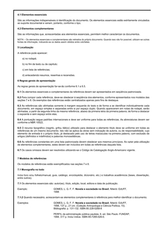 4.1 Elementos essenciais
São as informações indispensáveis à identificação do documento. Os elementos essenciais estão estritamente vinculados
ao suporte documental e variam, portanto, conforme o tipo.
4.2 Elementos complementares
São as informações que, acrescentadas aos elementos essenciais, permitem melhor caracterizar os documentos.
NOTA – Os elementos essenciais e complementares são retirados do próprio documento. Quando isso não for possível, utilizam-se outras
fontes de informação, indicando-se os dados assim obtidos entre colchetes.
5 Localização
A referência pode aparecer:
a) no rodapé;
b) no fim de texto ou de capítulo;
c) em lista de referências;
d) antecedendo resumos, resenhas e recensões.
6 Regras gerais de apresentação
As regras gerais de apresentação far-se-ão conforme 6.1 a 6.5.
6.1 Os elementos essenciais e complementares da referência devem ser apresentados em seqüência padronizada.
6.2 Para compor cada referência, deve-se obedecer à seqüência dos elementos, conforme apresentados nos modelos das
seções 7 e 8. Os exemplos das referências estão centralizados apenas para fins de destaque.
6.3 As referências são alinhadas somente à margem esquerda do texto e de forma a se identificar individualmente cada
documento, em espaço simples e separadas entre si por espaço duplo. Quando aparecerem em notas de rodapé, serão
alinhadas, a partir da segunda linha da mesma referência, abaixo da primeira letra da primeira palavra, de forma a destacar
o expoente e sem espaço entre elas.
6.4 A pontuação segue padrões internacionais e deve ser uniforme para todas as referências. As abreviaturas devem ser
conforme a NBR 10522.
6.5 O recurso tipográfico (negrito, grifou itálico) utilizado para destacar o elemento título deve se uniforme em todas as
referências de um mesmo documento. Isto não se aplica às obras sem indicação de autoria, ou de responsabilidade, cujo
elemento de entrada é o próprio título, já destacado pelo uso de letras maiúsculas na primeira palavra, com exclusão de
artigos (definidos e indefinidos) e palavras monossilábicas.
6.6 As referências constantes em uma lista padronizada devem obedecer aos mesmos princípios. Ao optar pela utilização
de elementos complementares, estes devem ser incluídos em todas as referências daquela lista.
6.7 Os casos omissos devem ser resolvidos utilizando-se o Código de Catalogação Anglo-Americano vigente.
7 Modelos de referências
Os modelos de referências estão exemplificados nas seções 7 e 8.
7.1 Monografia no todo
Inclui livro e/ou folheto/manual, guia, catálogo, enciclopédia, dicionário, etc.) e trabalhos acadêmicos (teses, dissertação,
entre outros).
7.1 Os elementos essenciais são: autor(es), título, edição, local, editora e data de publicação.
Exemplo: GOMES, L. G. F. F. Novela e sociedade no Brasil, Niterói: EdUFF,
1998
7.1.2 Quando necessário, acrescentam-se elementos complementares à referência para melhor identificar o documento.
Exemplos: GOMES, L. G. F. F. Novela e sociedade no Brasil, Niterói: EdUFF,
1998, 137 p., 21 cm. (Coleção Antropologia e Ciência Política, 15).
Bibliografia: p. 131-132. ISBN 85 228-0268-8
PERFIL da administração pública paulista. 6. ed. São Paulo: FUNDAP,
1994. 317 p. Inclui índice. ISBN 85-7285-026-0.
 