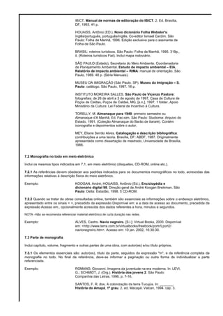 IBICT. Manual de normas de editoração do IBICT. 2. Ed. Brasília,
DF, 1993. 41 p.
HOUAISS, Antônio (ED.). Novo dicionário Folha Webster's:
Inglês/português, português/inglês. Co-editor Ismael Cardim. São
Paulo: Folha da Manhã, 1996. Edição exclusiva para o assinante da
Folha de São Paulo.
BRASIL: roteiros turísticos. São Paulo: Folha da Manhã, 1995. 319p.,
il. (Roteiros turísticos Fiat). Incluí mapa rodoviário.
SÃO PAULO (Estado). Secretaria do Meio Ambiente. Coordenadoria
de Planejamento Ambiental. Estudo de impacto ambiental – EIA,
Relatório de impacto ambiental – RIMA: manual de orientação. São
Paulo, 1989. 48 p. (Série Manuais).
MUSEU DA IMIGRAÇÃO (São Paulo, SP). Museu da Imigração – S.
Paulo: catálogo. São Paulo, 1997. 16 p.
INSTITUTO MOREIRA SALLES. São Paulo de Vicenzo Pastore:
fotografias: de 26 de abril a 3 de agosto de 1997, Casa de Cultura de
Poços de Caldas, Poços de Caldas, MG. [s.n.], 1997. 1 folder. Apoio
Ministério da Cultura: Lei Federal de Incentivo à Cultura.
TORELLY, M. Almanaque para 1949: primeiro semestre ou
Almanaque d'A Manhã. Ed. Fac-sim. São Paulo: Studioma: Arquivo do
Estado, 1991. (Coleção Almanaque do Barão de Itararé). Contém
iconografia e depoimentos sobre o autor.
MEY, Eliane Serrão Alves. Catalogação e descrição bibliográfica:
contribuições a uma teoria. Brasília, DF: ABDF, 1987. Originalmente
apresentada como dissertação de mestrado, Universidade de Brasília,
1986.
7.2 Monografia no todo em meio eletrônico
Inclui os mesmos tipos indicados em 7.1, em meio eletrônico (disquetes, CD-ROM, online etc.).
7.2.1 As referências devem obedecer aos padrões indicados para os documentos monográficos no todo, acrescidas das
informações relativas à descrição física do meio eletrônico.
Exemplo: KOOGAN, André; HOUAISS, Antônio (Ed.). Enciclopédia e
dicionário digital 98. Direção geral de André Koogan Breikman. São
Paulo: Delta: Estadão, 1998. 5 CD-ROM.
7.2.2 Quando se tratar de obras consultadas online, também são essenciais as informações sobre o endereço eletrônico,
apresentado entre os sinais < >, precedido da expressão Disponível em: e a data de acesso ao documento, precedida da
expressão Acesso em:, opcionalmente acrescida dos dados referentes a hora, minutos e segundos.
NOTA –Não se recomenda referenciar material eletrônico de curta duração nas redes.
Exemplo: ALVES, Castro. Navio negreiro. [S.l.]: Virtual Books, 2000. Disponível
em: <http://www.terra.com.br/virtualbooks/freebook/portr/Lport2/
navionegreiro.htm>. Acesso em: 10 jan. 2002, 16:30:30.
7.3 Parte de monografia
Inclui capítulo, volume, fragmento e outras partes de uma obra, com autor(es) e/ou título próprios.
7.3.1 Os elementos essenciais são: autor(es), título da parte, seguidos da expressão "In", e da referência completa da
monografia no todo. No final da referência, deve-se informar a paginação ou outra forma de individualizar a parte
referenciada.
Exemplo: ROMANO, Giovanni. Imagens da juventude na era moderna. In: LEVI,
G.; SCHMIDT, J. (Org.). História dos jovens 2. São Paulo:
Companhia das Letras, 1996. p. 7-16.
SANTOS, F. R. dos. A colonização da terra Tucujús. In: _______.
História do Amapá, 1º grau. 2. ed. Macapá: Valcan, 1994. cap. 3.
 