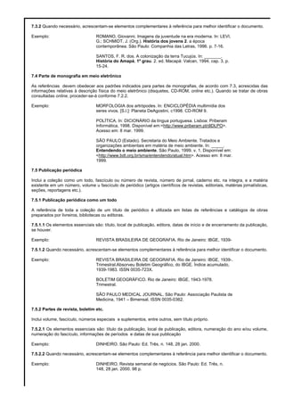 7.3.2 Quando necessário, acrescentam-se elementos complementares à referência para melhor identificar o documento.
Exemplo: ROMANO, Giovanni. Imagens da juventude na era moderna. In: LEVI,
G.; SCHMIDT, J. (Org.). História dos jovens 2. a época
contemporânea. São Paulo: Companhia das Letras, 1996. p. 7-16.
SANTOS, F. R. dos. A colonização da terra Tucujús. In: _______.
História do Amapá, 1º grau. 2. ed. Macapá: Valcan, 1994. cap. 3, p.
15-24.
7.4 Parte de monografia em meio eletrônico
As referências devem obedecer aos padrões indicados para partes de monografias, de acordo com 7.3, acrescidas das
informações relativas à descrição física do meio eletrônico (disquetes, CD-ROM, online etc.). Quando se tratar de obras
consultadas online, proceder-se-á conforme 7.2.2.
Exemplo: MORFOLOGIA dos artrópodes. In: ENCICLOPÉDIA multimídia dos
seres vivos. [S.l.]: Planeta DeAgostini, c1998. CD-ROM 9.
POLÍTICA. In: DICIONÁRIO da língua portuguesa. Lisboa: Priberam
Informática, 1998. Disponível em:<http://www.priberam.pt/dlDLPO>.
Acesso em: 8 mar. 1999.
SÃO PAULO (Estado). Secretaria do Meio Ambiente. Tratados e
organizações ambientais em matéria de meio ambiente. In: _____.
Entendendo o meio ambiente. São Paulo, 1999. v. 1. Disponível em:
<http://www.bdt.org.br/sma/entendendo/atual.htm>. Acesso em: 8 mar.
1999.
7.5 Publicação periódica
Inclui a coleção como um todo, fascículo ou número de revista, número de jornal, caderno etc. na integra, e a matéria
existente em um número, volume u fascículo de periódico (artigos científicos de revistas, editoriais, matérias jornalísticas,
seções, reportagens etc.).
7.5.1 Publicação periódica como um todo
A referência de toda a coleção de um título de periódico é utilizada em listas de referências e catálogos de obras
preparados por livreiros, bibliotecas ou editoras.
7.5.1.1 Os elementos essenciais são: título, local de publicação, editora, datas de início e de encerramento da publicação,
se houver.
Exemplo: REVISTA BRASILEIRA DE GEOGRAFIA. Rio de Janeiro: IBGE, 1939-
7.5.1.2 Quando necessário, acrescentam-se elementos complementares à referência para melhor identificar o documento.
Exemplo: REVISTA BRASILEIRA DE GEOGRAFIA. Rio de Janeiro: IBGE, 1939-.
Trimestral.Absorveu Boletim Geográfico, do IBGE. Índice acumulado,
1939-1983. ISSN 0035-723X.
BOLETIM GEOGRÁFICO. Rio de Janeiro: IBGE, 1943-1978.
Trimestral.
SÃO PAULO MEDICAL JOURNAL. São Paulo: Associação Paulista de
Medicina, 1941 – Bimensal. ISSN 0035-0362.
7.5.2 Partes de revista, boletim etc.
Inclui volume, fascículo, números especiais e suplementos, entre outros, sem título próprio.
7.5.2.1 Os elementos essenciais são: título da publicação, local de publicação, editora, numeração do ano e/ou volume,
numeração do fascículo, informações de períodos e datas de sua publicação
Exemplo: DINHEIRO. São Paulo: Ed. Três, n. 148, 28 jan. 2000.
7.5.2.2 Quando necessário, acrescentam-se elementos complementares à referência para melhor identificar o documento.
Exemplo: DINHEIRO. Revista semanal de negócios. São Paulo: Ed. Três, n.
148, 28 jan. 2000. 98 p.
 