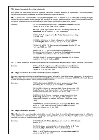 7.5.3 Artigo e/ou matéria de revista, boletim etc.
Inclui partes de publicações periódicas (volumes, fascículos, números especiais e suplementos, com título próprio),
comunicações, editorial, entrevistas, recensões, reportagens, resenhas e outros
7.5.3.1 Os elementos essenciais são: autor(es), título da parte, artigo ou matéria, título da publicação, local de publicação,
numeração correspondente ao volume e/ou ano, fascículo ou número, paginação inicial e final, quando se tratar de artigo
ou matéria, data ou intervalo de publicação e particularidades que identificam a parte (se houver).
Exemplos: As 500 maiores empresas do Brasil. Conjuntura Econômica, Rio de
Janeiro, v. 38, n. 9, set. 1984. Edição Especial.
MÃO-DE-OBRA e previdência. Pesquisa Nacional por Amostra de
Domicílios, Rio de Janeiro, v. 7, 1983. Suplemento.
COSTA, V. R. À margem da lei. Em Pauta, Rio de Janeiro, n. 12, p.
131-148, 1998.
GURGEL, C. Reforma do Estado e Segurança pública. Política e
Administração, Rio de Janeiro, v. 3, n. 2, p. 15-21, set. 1997.
TOURINHO NETO, F.C. Dano ambiental. Consulex, Brasília, DF, ano
1, n. 1, p. 18-23, fev. 1997.
MANSILHA, H. C. F. La controvérsia entre universalismo y
Particularismo en la filosofia de la cultura. Revista Latino-americana
de Filosofia, Buenos Aires, v. 24, n. 2, primavera 1998.
SEKEFF, Gisela. O emprego dos sonhos. Domingo, Rio de Janeiro,
Ano 26, n. 1344, p. 30-36, 3 fev. 2002.
7.5.3.2 Quando necessário, acrescentam-se elementos complementares à referência para melhor identificar o documento.
Exemplo: COSTA, V. R. À margem da lei: o Programa Comunidade Solidária.
Em Pauta: revista da Faculdade de Serviço Social da UERJ, Rio de
Janeiro, n. 12, p. 131-148, 1998.
7.5.4 Artigo e/ou matéria de revista, boletim etc. em meio eletrônico
As referências devem obedecer aos padrões indicados para artigo e/ou matéria de revista, boletim etc., de acordo com
7.5.3, acrescidas das informações relativas à descrição física do meio eletrônico (disquetes, CD-ROM, online etc.). Quando
se tratar de obras consultadas online, proceder-se-á conforme 7.2.2.
Exemplos: VIEIRA, Cássio Leite; LOPES, Marcelo. A queda do cometa. Neo
Interativa, Rio de Janeiro, n. 2, inverno 1994. 1 CD-ROM.
SILVA, M.M.L. Crimes da era digital. .Net, Rio de Janeiro, nov. 1998.
Seção Ponto de Vista. Disponível em: <http://www.brazilnet.com.br/
Contexts/brasilrevistas.htm>. Acesso em: 28 nov. 1998.
RIBEIRO, P. S. G. Adoção à brasileira: uma análise sociojurídica.
Dataveni@, São Paulo, ano 3, n. 18, ago. 1998. Disponível em:
<http://www.datavenia.inf.br/frame.artig.html>. Acesso em: 10 set.
1998.
WINDOWS 98: o melhor caminho para atualização. PC World, São
Paulo, n. 75, set. 1998. Disponível em:<http://www.idg.com.br/
Abre.htm>. Acesso em: 10 set. 1998.
7.5.5 Artigo e/ou matéria de jornal
7.5.5.1 Os elementos essenciais são: autor(es) (se houver), título, título do jornal, local de publicação, data de publicação
seção, caderno ou parte do jornal e a paginação correspondente. Quando não houver seção, caderno ou parte, a
paginação do artigo ou matéria precede a data.
Exemplos: COSTURA x P.U.R. Aldus, São Paulo, ano 1, n. 1, nov. 1997. Encarte
técnico, p. 8.
NAVES, P. Lagos andinos dão banho de beleza. Folha de S. Paulo,
São Paulo, 28 jun. 1989. Folha Turismo, Caderno 8, p. 13.
LEAL, L. N. MP fiscaliza com autonomia total. Jornal do Brasil, Rio
de Janeiro, p. 3, 25 abr. 1999.
 