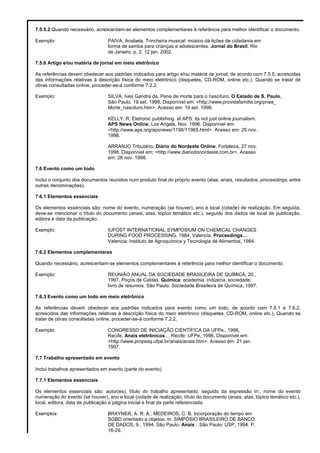 7.5.5.2 Quando necessário, acrescentam-se elementos complementares à referência para melhor identificar o documento.
Exemplo: PAIVA, Anabela. Trincheira musical: músico dá lições de cidadania em
forma de samba para crianças e adolescentes. Jornal do Brasil, Rio
de Janeiro, p. 2, 12 jan. 2002.
7.5.6 Artigo e/ou matéria de jornal em meio eletrônico
As referências devem obedecer aos padrões indicados para artigo e/ou matéria de jornal, de acordo com 7.5.5, acrescidas
das informações relativas à descrição física do meio eletrônico (disquetes, CD-ROM, online etc.). Quando se tratar de
obras consultadas online, proceder-se-á conforme 7.2.2.
Exemplo: SILVA, Ives Gandra da. Pena de morte para o nascituro. O Estado de S. Paulo,
São Paulo, 19 set. 1998. Disponível em: <http://www.providafamilia.org/pnea_
Morte_nascituro.htm>. Acesso em: 19 set. 1998.
KELLY, R. Eletronic publishing at APS: its not just online journalism.
APS News Online, Los Angels, Nov. 1996. Disponível em:
<http://www.aps.org/apsnews/1196/11965.html>. Acesso em: 25 nov.
1998.
ARRANJO Tributário. Diário do Nordeste Online, Fortaleza, 27 nov.
1998. Disponível em: <http://www.diariodonordeste.com.br>. Acesso
em: 28 nov. 1998.
7.6 Evento como um todo
Inclui o conjunto dos documentos reunidos num produto final do próprio evento (atas, anais, resultados, proceedings, entre
outras denominações).
7.6.1 Elementos essenciais
Os elementos essenciais são: nome do evento, numeração (se houver), ano e local (cidade) de realização. Em seguida,
deve-se mencionar o título do documento (anais, atas, tópico temático etc.), seguido dos dados de local de publicação,
editora e data da publicação.
Exemplo: IUFOST INTERNATIONAL SYMPOSIUM ON CHEMICAL CHANGES
DURING FOOD PROCESSING, 1984, Valencia. Proceedings…
Valencia: Instituto de Agroquímica y Tecnologia de Alimentos, 1984.
7.6.2 Elementos complementares
Quando necessário, acrescentam-se elementos complementares à referência para melhor identificar o documento.
Exemplo: REUNIÃO ANUAL DA SOCIEDADE BRASILEIRA DE QUÍMICA, 20.,
1997, Poços de Caldas. Química: academia, indústria, sociedade:
livro de resumos. São Paulo: Sociedade Brasileira de Química, 1997.
7.6.3 Evento como um todo em meio eletrônico
As referências devem obedecer aos padrões indicados para evento como um todo, de acordo com 7.6.1 e 7.6.2,
acrescidos das informações relativas à descrição física do meio eletrônico (disquetes, CD-ROM, online etc.). Quando se
tratar de obras consultadas online, proceder-se-á conforme 7.2.2.
Exemplo: CONGRESSO DE INICIAÇÃO CIENTÍFICA DA UFPe., 1996,
Recife. Anais eletrônicos… Recife: UFPe, 1996. Disponível em:
<http://www.propesq.ufpe.br/anais/anais.htm>. Acesso em: 21 jan.
1997.
7.7 Trabalho apresentado em evento
Inclui trabalhos apresentados em evento (parte do evento)
7.7.1 Elementos essenciais
Os elementos essenciais são: autor(es), título do trabalho apresentado, seguido da expressão In:, nome do evento
numeração do evento (se houver), ano e local (cidade de realização, título do documento (anais, atas, tópico temático etc.),
local, editora, data de publicação e página inicial e final da parte referenciada.
Exemplos: BRAYNER, A. R. A.; MEDEIROS, C. B. Incorporação do tempo em
SGBD orientado a objetos. In: SIMPÓSIO BRASILEIRO DE BANCO
DE DADOS, 9., 1994, São Paulo. Anais…São Paulo: USP, 1994. P.
16-29.
 