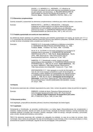 SOUZA, L. S.; BORGES, A. L.; REZENDE, J. O. Influência da
Correção e do preparo do solo sobre algumas propriedades químicas
do solo cultivado com bananeiras . In: REUNIÃO BRASILEIRA DE
FERTILIDADE DO SOLO E NUTRIÇÃO DE PLANTAS, 21., 1994,
Petrolina. Anais… Petrolina: EMBRAPA, CPATSA, 1994. p. 3-4.
7.7.2 Elementos complementares
Quando necessário, acrescentam-se elementos complementares à referência para melhor identificar o documento.
Exemplo: MARTIN NETO, L.; BAYER, C.; MIELNICZUK, J. Alterações
qualitativas da matéria orgânica e os fatores determinantes da sua
estabilidade num solo podzólico vermelho-escuro em diferentes
sistemas de manejo. In: CONGRESSO BRASILEIRO DE CIÊNCIA DO
Sociedade Brasileira de Ciência do Solo, 1997. p. 443, ref. 6-141.
7.7.3 Trabalho apresentado em evento em meio eletrônico
As referências devem obedecer aos padrões indicados para trabalhos apresentados em evento, de acordo com 7.7.1 e
7.7.2, acrescidas das informações relativas à descrição física do meio eletrônico (disquetes, CD-ROM, online etc.). quando
se tratar de obras consultadas online, proceder-se-á conforme 7.2.2.
Exemplos: GUNCHO, M. R. A educação à distância e a biblioteca universitária.
In: SEMINÁRIO DE BIBLIOTECAS UNIVERSITÁRIAS, 10., 1998,
Fortaleza. Anais… Fortaleza: Tec Treina, 1998. 1 CD-ROM.
SILVA, R. N.; OLIVEIRA, R. Os limites pedagógicos do paradigma da
qualidade total na educação. In: CONGRESSO DE INICIAÇÃO
CIENTÍFICA DA UFPe, 4., 1996, Recife. Anais eletrônicos… Recife:
UFPe, 1996. Disponível em: <http://www.propesq.ufpe.br/
Anais/anais/educ/ce04.htm>. Acesso em: 21 jan. 1997.
SABROZA, P. C. Globalização e saúde: impacto nos perfis
epidemiológicos das populações. In: CONGRESSO BRASILEIRO DE
EPIDEMIOLOGIA, 4., 1998, Rio de Janeiro. Anais eletrônicos… Rio
de Janeiro: ABRASCO, 1998. Mesa-redonda. Disponível em:
<http://www.abrasco.com.br/epirio98/>. Acesso em: 17 jan. 1999.
KRZYZANOWSKI, R. F. Valor agregado no mundo da informação: um
meio de criar novos espaços competitivos a partir da tecnologia da
informação e melhor satisfazer às necessidades dos clientes/usuários.
In: CONGRESSO NACIONAL DE INFORMAÇÃO EM CIÊNCIAS DA
SAÚDE, 3., 1996, Rio de Janeiro. Interligações da tecnologia da
Informação: um elo futuro. Disponível em: <http://www.bireme.br/cgi-
Bin/crics3/texto?titulo= VALOR+AGREGADO+NO+MUNDO>. Acesso
em: 26 jan. 1999.
7.8 Patente
Os elementos essenciais são: entidade responsável e/ou autor, título, número da patente e datas (do período de registro).
Exemplo: EMBRAPA. Unidade de Apoio, Pesquisa e Desenvolvimento de
Instrumentação Agropecuária (São Carlos, SP). Paulo Estevão
Cruvinel. Medidor digital multissensor de temperatura para solos.
BR n. PI 8903105-9, 26 jun. 1989, 30 maio 1995.
7.9 Documento jurídico
Inclui legislação, jurisprudência (decisões judiciais) e doutrina (interpretação dos textos legais).
7.9.1 Legislação
Compreende a Constituição, as emendas constitucionais e os textos legais infraconstitucionais (lei complementar e
ordinária, medida provisória, decreto em todas as suas formas, resolução do Senado Federal) e normas emanadas das
entidades públicas e privadas (ato normativo, portaria, resolução, ordem de serviço, instrução normativa, comunicado,
aviso, circular, decisão administrativa, entre outros).
7.9.1.1 Os elementos essenciais são: jurisdição (ou cabeçalho da entidade, no caso de se tratar de normas), título,
numeração, data e dados da publicação. No caso de Constituições e suas emendas, entre o nome da jurisdição e o título,
acrescenta-se a palavra Constituição, seguida do ano de promulgação, entre parênteses.
 