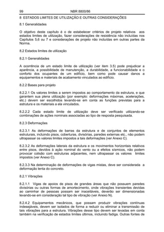 99 NBR 8800/86
8 ESTADOS LIMITES DE UTILIZAÇÃO E OUTRAS CONSIDERAÇÔES
8.1 Generalidades
O objetivo deste capítulo é o de estabelecer critérios de projeto relativos aos
estados limites de utilização, fazer considerações de resistência não incluídas nos
Capítulos 5,6 ou 7 e considerações de projeto não incluídas em outras partes da
Norma.
8.2 Estados limites de utilização
8.2.1 Generalidades
A ocorrência de um estado limite de utilização (ver item 3.5) pode prejudicar a
aparência, a possibilidade de manutenção, a durabilidade, a funcionabilidade e o
conforto dos ocupantes de um edifício, bem como pode causar danos a
equipamentos e materiais de acabamento vinculados ao edifício.
8.2.2 Bases para projeto
8.2.2.1 Os valores limites a serem impostos ao comportamento da estrutura, e que
garantem sua plena utilização (por exemplo: deformações máximas, acelerações,
etc.) devem ser escolhidos levando-se em conta as funções previstas para a
estrutura e os materiais a ela vinculados.
8.2.2.2 Cada estado limite de utilização deve ser verificado utilizando-se
combinações de ações nominais associadas ao tipo de resposta pesquisada.
8.2.3 Deformações
8.2.3.1 As deformações de barras da estrutura e de conjuntos de elementos
estruturais, incluindo pisos, coberturas, divisórias, paredes externas etc., não podem
ultrapassar os valores limites impostos a tais deformações (ver Anexo C).
8.2.3.2 As deformações laterais da estrutura e os movimentos horizontais relativos
entre pisos, devidos à ação nominal do vento ou a efeitos sísmicos, não podem
provocar colisão com estruturas adjacentes, nem ultrapassar os valores limites
impostos (ver Anexo C).
8.2.3.3 Na determinação de deformações de vigas mistas, deve ser considerada a
deformação lenta do concreto.
8.2.1 Vibrações
8.2.1.1 Vigas de apoios de pisos de grandes áreas que não possuem paredes
divisórias ou outras formas de amortecimento, onde vibrações transientes devidas
ao caminhar de pessoas possam ser inaceitáveis, deverão ser dimensionadas
levando-se em consideração tal tipo de vibração (ver Anexo N).
8.2.4.2 Equipamentos mecânicos, que possam produzir vibrações contínuas
indesejáveis, devem ser isolados de forma a reduzir ou eliminar a transmissão de
tais vibrações para a estrutura. Vibrações desse tipo devem ser levadas em conta
também na verificação de estados limites últimos, incluindo fadiga. Outras fontes de
 