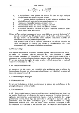 101 NBR 8800/86
p
13
4
ps
p
l10
LL06,5
C =
s
13
4
s
s
l10
SL06,5
C =e
L = espaçamento entre pilares na direção do vão da viga principal
(comprimento das barras principais) em mm
p
L = espaçamento entre pilares na direção ortogonal ao vão da viga
principal (comprimento das barras secundárias) em mm
s
S = espaçamento das barras secundárias em mm
I = momento de inércia das barras principais em mm4
p
Is = momento de inércia das barras secundárias em mm4
I = momento de inércia da telha de aço da cobertura, suportada pelas
barras secundárias, em mm
d
4
/m
Notas: a) Para treliças usadas como barras secundárias, o momento de inércia "Is"
deverá ser reduzido de 15% quando usado nas fórmulas anteriores. A telha
de aço deverá ser considerada como elemento secundário quando for
diretamente suportada por barras principais.
b) A tensão normal de flexão devida à combinação dos valores nominais de
carga permanente, sobrecarga (se houver) e empoçamento, não pode
ultrapassar 0,8 fy nas barras principais e secundárias.
8.3.4 Fratura frágil
Em algumas situações de ligações e detalhes sujeitos a estados triplos de tração,
causados por entalhes, tensões residuais etc.,, principalmente a baixas
temperaturas, poderá ocorrer fratura frágil. Para evitar esse tipo de estado limite, é
necessário que no dimensionamento sejam usados detalhes intrinsecamente dúteis.
Devem ser evitados: transições bruscas, tensões residuais excessivas e material
excessivamente espesso soldado.
8.3.5 Temperaturas elevadas
As estruturas de aço devem ser protegidas e/ou verificadas para os efeitos de
temperaturas elevadas, de origem operacional (p.ex.: em indústrias) ou acidental
(p.ex.: no caso de incêndios),
8.4 Outras condições de projeto
8.4.1 Generalidades
Devem ser incluídas no projeto considerações a respeito de contraflechas e de
proteção adequada contra corrosão,
8.4.2 Contraflechas
8.4.2.1 As contraflechas que forem necessárias devem ser indicadas nos desenhos
de projeto. Geralmente, a treliças de vão igual ou superior a 24 metros, devem ser
aplicadas contraflechas aproximadamente iguais à flecha resultante de carga
permanente nominal. Para vigas de rolamento de vão igual ou superior a 20 m,
geralmente deve ser dada contraflecha igual à flecha resultante da carga
permanente nominal mais 50% da carga móveI nominal. Quaisquer outras
contraflechas, por exemplo as necessárias para compatibilizar deformações da
 