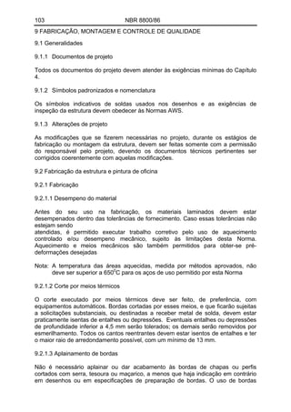 103 NBR 8800/86
9 FABRICAÇÃO, MONTAGEM E CONTROLE DE QUALIDADE
9.1 Generalidades
9.1.1 Documentos de projeto
Todos os documentos do projeto devem atender às exigências mínimas do Capítulo
4.
9.1.2 Símbolos padronizados e nomenclatura
Os símbolos indicativos de soldas usados nos desenhos e as exigências de
inspeção da estrutura devem obedecer às Normas AWS.
9.1.3 Alterações de projeto
As modificações que se fizerem necessárias no projeto, durante os estágios de
fabricação ou montagem da estrutura, devem ser feitas somente com a permissão
do responsável pelo projeto, devendo os documentos técnicos pertinentes ser
corrigidos coerentemente com aquelas modificações.
9.2 Fabricação da estrutura e pintura de oficina
9.2.1 Fabricação
9.2.1.1 Desempeno do material
Antes do seu uso na fabricação, os materiais laminados devem estar
desempenados dentro das tolerâncias de fornecimento. Caso essas tolerâncias não
estejam sendo
atendidas, é permitido executar trabalho corretivo pelo uso de aquecimento
controlado e/ou desempeno mecânico, sujeito às limitações desta Norma.
Aquecimento e meios mecânicos são também permitidos para obter-se pré-
deformações desejadas
Nota: A temperatura das áreas aquecidas, medida por métodos aprovados, não
deve ser superior a 6500
C para os aços de uso permitido por esta Norma
9.2.1.2 Corte por meios térmicos
O corte executado por meios térmicos deve ser feito, de preferência, com
equipamentos automáticos. Bordas cortadas por esses meios, e que ficarão sujeitas
a solicitações substanciais, ou destinadas a receber metal de solda, devem estar
praticamente isentas de entalhes ou depressões. Eventuais entalhes ou depressões
de profundidade inferior a 4,5 mm serão tolerados; os demais serão removidos por
esmerilhamento. Todos os cantos reentrantes devem estar isentos de entalhes e ter
o maior raio de arredondamento possível, com um mínimo de 13 mm.
9.2.1.3 Aplainamento de bordas
Não é necessário aplainar ou dar acabamento às bordas de chapas ou perfis
cortados com serra, tesoura ou maçarico, a menos que haja indicação em contrário
em desenhos ou em especificações de preparação de bordas. O uso de bordas
 