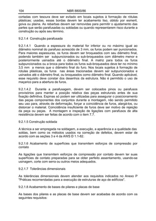 104 NBR 8800/86
cortadas com tesoura deve ser evitado em locais sujeitos à formação de rótulas
plásticas; usadas, essas bordas devem ter acabamento liso, obtido por esmeril,
goiva ou plaina. As rebarbas devem ser removidas para permitir o ajustamento das
partes que serão parafusadas ou soldadas ou quando representarem risco durante a
construção ou após seu término.
9.2.1.4 Construção parafusada
9.2.1.4.1 Quando a espessura do material for inferior ou no máximo igual ao
diâmetro nominal do parafuso acrescido de 3 mm, os furos podem ser puncionados.
Para maiores espessuras, os furos devem ser broqueados com seu diâmetro final,
podendo também ser subpuncionados ou sub-broqueados com diâmetro menor e
posteriormente usinados até o diâmetro final. A matriz para todos os furos
subpuncionados ou a broca para todos os furos sub-broqueados deve ter no mínimo
3,5 mm a menos que o diâmetro final do furo. Nos locais sujeitos à formação de
rotulas plásticas, os furos nas áreas tracionadas devem ser subpuncionados e
usinados até o diâmetro final, ou broqueados como diâmetro final. Quando aplicável,
esse requisito deve constar dos desenhos da estrutura. Não é permitido o uso de
maçarico para a abertura de furos.
9.2.1.4.2 Durante a parafusagem, devem ser colocados pinos ou parafusos
provisórios para manter a posição relativa das peças estruturais antes de sua
fixação definitiva. Espinas só podem ser utilizadas para assegurar o posicionamento
das peças componentes dos conjuntos durante a montagem, não sendo permitido
seu uso para, através de deformação, forçar a coincidência de furos, alargá-los, ou
distorcer o material. Coincidência insuficiente de furos deve ser motivo de rejeição
da peça ou peças. A montagem e inspeção de ligações com parafusos de alta
resistência devem ser feitas de acordo com o item 7.7.
9.2.1.5 Construção soldada
A técnica a ser empregada na soldagem, a execução, a aparência e a qualidade das
soldas, bem como os métodos usados na correção de defeitos, devem estar de
acordo com as seções 3 e 4 da AWS D 1.1-82.
9.2.1.6 Acabamento de superfícies que transmitem esforços de compressão por
contato
As ligações que transmitem esforços de compressão por contato devem ter suas
superfícies de contato preparadas para se obter perfeito assentamento, usando-se
usinagem, corte com serra ou outros meios adequados.
9.2.1.7 Tolerâncias dimensionais
As tolerâncias dimensionais devem atender aos requisitos indicados no Anexo P
"Práticas recomendadas para a execução de estruturas de aço de edifícios".
9.2.1.8 Acabamento de bases de pilares e placas de base
As bases dos pilares e as placas de base devem ser acabadas de acordo com os
seguintes requisitos:
 