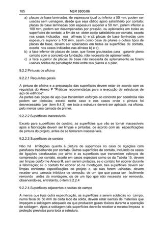 105 NBR 8800/86
a) placas de base laminadas, de espessura igual ou inferior a 50 mm, podem ser
usadas sem usinagem, desde que seja obtido apoio satisfatório por contato;
placas de base laminadas com espessura superior a 50 mm, porém inferior a
100 mm, podem ser desempenadas por pressão, ou aplainadas em todas as
superfícies de contato, a fim de se obter apoio satisfatório por contato, exceto
nos casos indicados nas alíneas b) e c); placas de base laminadas com
espessura superior a 100 mm, assim como base de pilares e outros tipos de
placas de base, devem ser aplainadas em todas as superfícies de contato,
exceto nos casos indicados nas alíneas b) e c);
b) a face inferior de placas de base, que forem grauteadas para garantir pleno
contato com o concreto da fundação, não necessita de aplainamento;
c) a face superior de placas de base não necessita de aplainamento se forem
usadas soldas de penetração total entre tais placas e o pilar.
9.2.2 Pinturas de oficina
9.2.2.1 Requisitos gerais
A pintura de oficina e a preparação das superfícies devem estar de acordo com os
requisitos do Anexo P "Práticas recomendadas para a execução de estruturas de
aço de edifícios".
As partes das peças de aço que transmitem esforços ao concreto por aderência não
podem ser pintadas; exceto neste caso e nos casos onde a pintura foi
desnecessária (ver item 8.4.3) em toda a estrutura deverá ser aplicada, na oficina,
pelo menos uma camada de primer.
9.2.2.2 Superfícies inacessíveis
Exceto para superfícies de contato, as superfícies que vão se tornar inacessíveis
após a fabricação devem ser limpas e pintadas, de acordo com as especificações
de pintura do projeto, antes de se tornarem inacessíveis.
9.2.2.3 Superfícies de contato
Não há limitações quanto à pintura de superfícies no caso de ligações com
parafusos trabalhando por contato. Outras superfícies de contato, incluindo os casos
de ligações parafusadas por atrito e as superfícies que transmitem esforços de
compressão por contato, exceto em casos especiais como os da Tabela 15, devem
ser limpas conforme Anexo R, sem serem pintadas, se o contato for ocorrer durante
a fabricação; se o contato for ocorrer só na montagem, tais superfícies devem ser
limpas conforme especificações do projeto e, se elas forem usinadas, devem
receber uma camada inibidora de corrosão, de um tipo que possa ser facilmente
removido antes da montagem, ou de um tipo que não necessite ser removido,
observando-se, entretanto, o item 9.2.2.4
9.2.2.4 Superfícies adjacentes a soldas de campo
A menos que haja outra especificação, as superfícies a serem soldadas no campo,
numa faixa de 50 mm de cada lado da solda, devem estar isentas de materiais que
impeçam a soldagem adequada ou que produzam gases tóxicos durante a operação
de soldagem. Após a soldagem tais superfícies deverão receber a mesma limpeza e
proteção previstas para toda a estrutura.
 