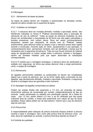 106 NBR 8800/86
9.3 Montagem
9.3.1 Alinhamento de bases de pilares
As bases de pilares devem ser niveladas e posicionadas na elevação correta,
estando em pleno contato com a superfície de apoio.
9.3.2 Cuidados na montagem
9.3.2.1 A estrutura deve ser montada alinhada, nivelada e aprumada, dentro das
tolerâncias indicadas no Anexo P "Práticas recomendadas para a execução de
estruturas de aço de edifícios". Todas as peças da estrutura recebidas na obra
devem ser armazenadas e manuseadas de tal forma que não sejam submetidas a
tensões excessivas, nem sofram danos. Deve ser usado contraventamento
temporário, sempre que necessário, de acordo com as "Práticas" citadas
anteriormente, para absorver todas as cargas a que a estrutura possa estar sujeita
durante a construção, incluindo ação do vento, equipamentos e sua operação. O
contraventamento deve permanecer montado, sem ser danificado, o tempo que for
necessário para a segurança da estrutura. Toda vez que houver acúmulo de material
carga de equipamento ou outras cargas sobre a estrutura, durante a montagem,
devem ser tomadas medidas para que sejam absorvidas as solicitações
correspondentes.
9.3.2.2 À medida que a montagem prossegue, a estrutura deve ser parafusada ou
soldada com segurança, de forma que possa absorver toda a carga permanente,
vento e cargas de montagem.
9.3.3 Alinhamento
As ligações permanentes soldadas ou parafusadas só devem ser completadas
depois que a parte da estrutura, que vai se tornar rígida após a execução de tais
ligações, seja devidamente alinhada, nivelada e aprumada. Entretanto, a segurança
durante a montagem deve ser garantida a todo momento.
9.3.4 Ajustagem de ligações comprimidas em pilares
Podem ser aceitas frestas não superiores a 1,5 mm, em emendas de pilares
transmitindo esforços de compressão por contato, independentemente do tipo de
emenda usado (parafusada ou soldada com penetração parcial). Se a fresta for
maior que 1,5 mm, porém inferior a 6 mm, e se for verificado que não existe
suficiente área de contato, a fresta será preenchida com calços de aço de faces
paralelas. Esses calços podem ser de aço-carbono, mesmo que o aço da estrutura
seja de outro tipo
9.3.5 Pintura final
A responsabilidade pelos retoques de pintura (incluindo limpeza anterior à pintura)
durante e após a montagem, bem como pela pintura final da estrutura como um
todo, deve ser explicitada no contrato. A pintura final deve atender ao Anexo P.
9.4 Controle de qualidade
 