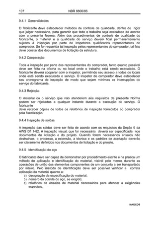 107 NBR 8800/86
9.4.1 Generalidades
O fabricante deve estabelecer métodos de controle de qualidade, dentro do rigor
que julgar necessário, para garantir que todo o trabalho seja executado de acordo
com a presente Norma. Além dos procedimentos de controle de qualidade do
fabricante, o material e a qualidade do serviço devem ficar permanentemente
sujeitos à inspeção por parte de inspetores qualificados representantes do
comprador. Se for requerida tal inspeção pelos representantes do comprador, tal fato
deve constar dos documentos de licitação da estrutura.
9.4.2 Cooperação
Toda a inspeção por parte dos representantes do comprador, tanto quanto possível
deve ser feita na oficina ou no local onde o trabalho está sendo executado. O
fabricante deverá cooperar com o inspetor, permitindo seu acesso a todos os locais
onde está sendo executado o serviço. O inspetor do comprador deve estabelecer
seu cronograma de inspeção de modo que sejam mínimas as interrupções do
serviço do fabricante.
9.4.3 Rejeição
O material ou o serviço que não atenderem aos requisitos da presente Norma
podem ser rejeitados a qualquer instante durante a execução do serviço. O
fabricante
deve receber cópias de todos os relatórios de inspeção fornecidos ao comprador
pela fiscalização,
9.4.4 Inspeção de soldas
A inspeção das soldas deve ser feita de acordo com os requisitos da Seção 6 da
AWS D1.1-82. A inspeção visual, que for necessária deverá ser especificada nos
documentos de licitação e do projeto. Quando forem necessários ensaios não
destrutivos, o processo, a extensão, a técnica e os padrões de aceitação deverão
ser claramente definidos nos documentos de licitação e do projeto.
9.4.5 Identificação do aço
O fabricante deve ser capaz de demonstrar por procedimento escrito e na prática um
método de aplicação e identificação do material, visível pelo menos durante as
operações de união dos elementos componentes de um conjunto a ser transportado
por inteiro. Pelo método de identificação deve ser possível verificar a correta
aplicação do material quanto a:
a) designação da especificação do material;
b) número da corrida do aço, se exigido;
c) relatórios de ensaios de material necessários para atender a exigências
especiais.
/ANEXOS
 