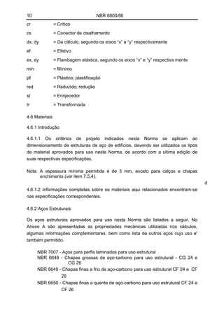 10 NBR 8800/86
cr = Crítico
cs = Conector de cisalhamento
dx, dy = De cálculo, segundo os eixos “x” e “y” respectivamente
ef = Efetivo
ex, ey = Flambagem elástica, segundo os eixos “x” e “y” respectiva mente
min = Mínimo
pℓ = Plástico; plastificação
red = Reduzido; redução
st = Enrijecedor
tr = Transformada
4.6 Materiais
4.6.1 Introdução
4.6.1.1 Os critérios de projeto indicados nesta Norma se aplicam ao
dimensionamento de estruturas de aço de edifícios, devendo ser utilizados os tipos
de material aprovados para uso nesta Norma, de acordo com a ultima edição de
suas respectivas especificações.
Nota: A espessura mínima permitida é de 3 mm, exceto para calços e chapas
enchimento (ver item 7.5.4).
d
4.6.1.2 Informações completas sobre os materiais aqui relacionados encontram-se
nas especificações correspondentes.
4.6.2 Aços Estruturais
Os aços estruturais aprovados para uso nesta Norma são listados a seguir. No
Anexo A são apresentadas as propriedades mecânicas utilizadas nos cálculos,
algumas informações complementares, bem como lista de outros aços cujo uso e'
também permitido.
NBR 7007 - Aços para perfis laminados para uso estrutural
NBR 6648 - Chapas grossas de aço-carbono para uso estrutural - CG 24 e
CG 26
NBR 6649 - Chapas finas a frio de aço-carbono para uso estrutural CF 24 e CF
26
NBR 6650 - Chapas finas a quente de aço-carbono para uso estrutural CF 24 e
CF 26
 