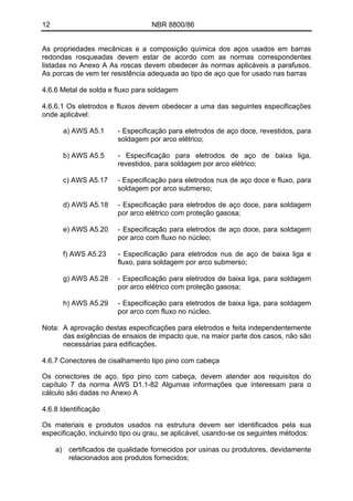 12 NBR 8800/86
As propriedades mecânicas e a composição química dos aços usados em barras
redondas rosqueadas devem estar de acordo com as normas correspondentes
listadas no Anexo A As roscas devem obedecer às normas aplicáveis a parafusos.
As porcas de vem ter resistência adequada ao tipo de aço que for usado nas barras
4.6.6 Metal de solda e fluxo para soldagem
4.6.6.1 Os eletrodos e fluxos devem obedecer a uma das seguintes especificações
onde aplicável:
a) AWS A5.1 - Especificação para eletrodos de aço doce, revestidos, para
soldagem por arco elétrico;
b) AWS A5.5 - Especificação para eletrodos de aço de baixa liga,
revestidos, para soldagem por arco elétrico;
c) AWS A5.17 - Especificação para eletrodos nus de aço doce e fluxo, para
soldagem por arco submerso;
d) AWS A5.18 - Especificação para eletrodos de aço doce, para soldagem
por arco elétrico com proteção gasosa;
e) AWS A5.20 - Especificação para eletrodos de aço doce, para soldagem
por arco com fluxo no núcleo;
f) AWS A5.23 - Especificação para eletrodos nus de aço de baixa liga e
fluxo, para soldagem por arco submerso;
g) AWS A5.28 - Especificação para eletrodos de baixa liga, para soldagem
por arco elétrico com proteção gasosa;
h) AWS A5.29 - Especificação para eletrodos de baixa liga, para soldagem
por arco com fluxo no núcleo.
Nota: A aprovação destas especificações para eletrodos e feita independentemente
das exigências de ensaios de impacto que, na maior parte dos casos, não são
necessárias para edificações.
4.6.7 Conectores de cisalhamento tipo pino com cabeça
Os conectores de aço, tipo pino com cabeça, devem atender aos requisitos do
capítulo 7 da norma AWS D1.1-82 Algumas informações que interessam para o
cálculo são dadas no Anexo A
4.6.8 Identificação
Os materiais e produtos usados na estrutura devem ser identificados pela sua
especificação, incluindo tipo ou grau, se aplicável, usando-se os seguintes métodos:
a) certificados de qualidade fornecidos por usinas ou produtores, devidamente
relacionados aos produtos fornecidos;
 