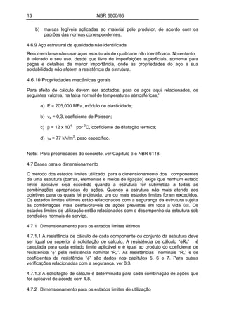 13 NBR 8800/86
b) marcas legíveis aplicadas ao material pelo produtor, de acordo com os
padrões das normas correspondentes.
4.6.9 Aço estrutural de qualidade não identificada
Recomenda-se não usar aços estruturais de qualidade não identificada. No entanto,
é tolerado o seu uso, desde que livre de imperfeições superficiais, somente para
peças e detalhes de menor importância, onde as propriedades do aço e sua
soldabilidade não afetem a resistência da estrutura.
4.6.10 Propriedades mecânicas gerais
Para efeito de cálculo devem ser adotados, para os aços aqui relacionados, os
seguintes valores, na faixa normal de temperaturas atmosféricas,'
a) E = 205,000 MPa, módulo de elasticidade;
b) νa = 0,3, coeficiente de Poisson;
c) β = 12 x 10-6
por 0
C, coeficiente de dilatação térmica;
d) γa = 77 kN/m3
, peso específico.
Nota: Para propriedades do concreto, ver Capítulo 6 e NBR 6118.
4.7 Bases para o dimensionamento
O método dos estados limites utilizado para o dimensionamento dos componentes
de uma estrutura (barras, elementos e meios de ligação) exige que nenhum estado
limite aplicável seja excedido quando a estrutura for submetida a todas as
combinações apropriadas de ações. Quando a estrutura não mais atende aos
objetivos para os quais foi projetada, um ou mais estados limites foram excedidos.
Os estados limites últimos estão relacionados com a segurança da estrutura sujeita
às combinações mais desfavoráveis de ações previstas em toda a vida útil. Os
estados limites de utilização estão relacionados com o desempenho da estrutura sob
condições normais de serviço.
4.7 1 Dimensionamento para os estados limites últimos
4.7.1.1 A resistência de cálculo de cada componente ou conjunto da estrutura deve
ser igual ou superior à solicitação de cálculo. A resistência de cálculo “φRn” é
calculada para cada estado limite aplicável e é igual ao produto do coeficiente de
resistência “φ” pela resistência nominal “Rn”. As resistências nominais “Rn” e os
coeficientes de resistência “φ” são dados nos capítulos 5, 6 e 7. Para outras
verificações relacionadas com a segurança, ver 8.3,
4.7.1.2 A solicitação de cálculo é determinada para cada combinação de ações que
for aplicável de acordo com 4.8.
4.7.2 Dimensionamento para os estados limites de utilização
 