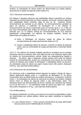 16 NBR 8800/86
andares, as solicitações de cálculo podem ser determinadas por análise plástica,
ignorando-se os efeitos de segunda ordem (efeito PΔ).
4.9.2.1 Estruturas contraventadas
Em treliças e naquelas estruturas cuja estabilidade lateral é garantida por sistema
adequado de contraventamentos em treliça, paredes estruturais, estrutura adjacente
com estabilidade lateral suficiente, lajes de piso ou de cobertura fixadas
horizontalmente por paredes ou por sistema de contraventamentos paralelos ao
plano da estrutura, o parâmetro de flambagem “K” a ser utilizado no
dimensionamento de barras comprimidas pode ser tomado igual a 1,0. a não ser
que fique demonstrado pela análise da estrutura que podem ser usados valores
menores que 1,0. O sistema vertical de contraventamentos de uma estrutura
lateralmente contraventada, em edifícios de andares múltiplos, deverá ser
determinado por análise de modo a:
a) evitar a flambagem da estrutura sujeita às ações de cálculo
correspondentes às cargas gravitacionais dadas em 4.8;
b) manter a estabilidade lateral da estrutura, incluindo os efeitos de segunda
ordem, para as combinações de cargas gravitacionais e horizontais dadas
em 4.8.
4.9.2.1.2 Em edifícios de andares múltiplos permite-se considerar que as paredes
estruturais internas e externas, bem como lajes de piso e de cobertura, façam parte
do sistema de contraventamento vertical, desde que adequadamente ligadas à
estrutura. Os pilares, vigas e diagonais, quando usados como parte do sistema
vertical de contraventamento, podem ser considerados como barras de uma treliça
vertical em balanço para análise de flambagem e estabilidade lateral da estrutura.
As solicitações axiais de cálculo que agem nessas barras não podem ultrapassar
0,85 Agfy, caso seja feita análise plástica.
4.9.2.2 Estruturas não contraventadas
Em estruturas onde a estabilidade lateral depende da rigidez à flexão de vigas e
pilares rigidamente ligados entre si, o parâmetro de flambagem “K” de barras
comprimidas deve ser determinado por análise estrutural ou, se aplicável, conforme
Anexo 1. As solicitações de cálculo em estruturas de edifícios de andares múltiplos
devem incluir os efeitos de segunda ordem e das deformações axiais. Tais
estruturas devem ser dimensionadas de forma a atender aos requisitos das alíneas
a) e b) do item 4.9.2.1.1. As solicitações axiais de cálculo que agem nos pilares
não podem ultrapassar 0,75 Agfy, caso seja feita análise plástica.
4.9.3 Análise plástica
Os esforços solicitantes, em toda ou em parte de uma estrutura hiperestática, podem
ser determinados por análise plástica, desde que sejam satisfeitas as seguintes
condições:
a) o aço utilizado tenha fu ≥ 1,25fy e possua características de carga deformação
tais que possa ocorrer redistribuição de momentos;
 